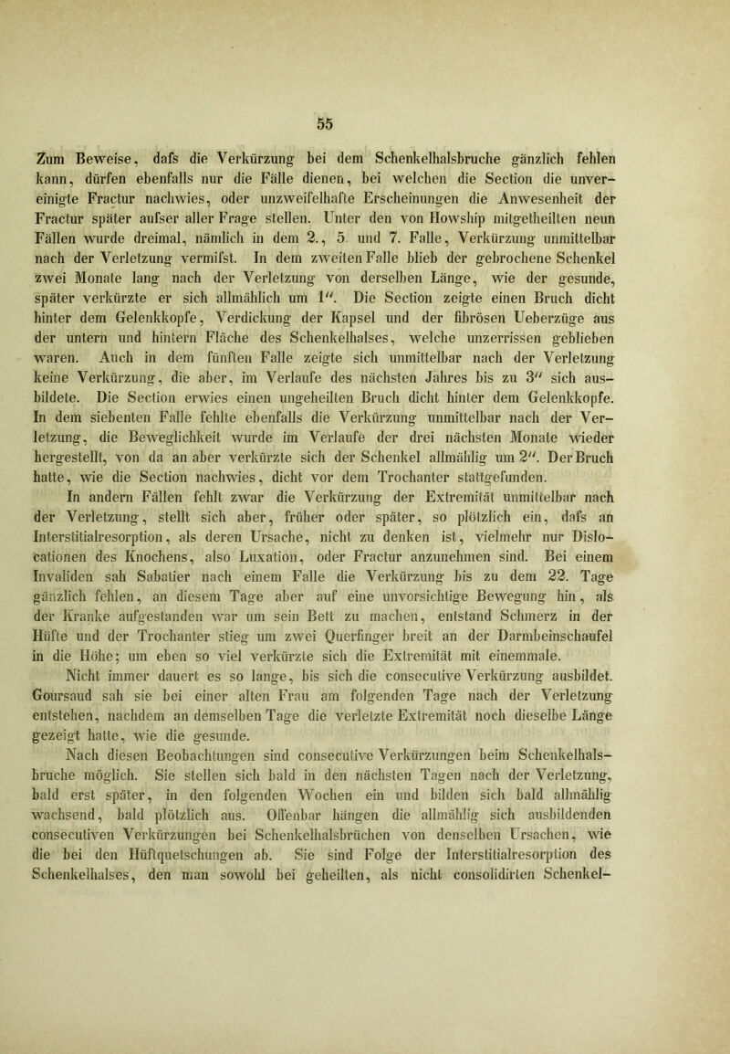 Zum Beweise, dafs die Verkürzung bei dem Schenkelhalsbruche gänzlich fehlen kann, dürfen ebenfalls nur die Fälle dienen, bei welchen die Section die unver- einigte Fractur nachwies, oder unzweifelhafte Erscheinungen die Anwesenheit der Fractur später aufser aller Frage stellen. Unter den von Howship mitgetheilten neun Fällen wurde dreimal, nämlich in dem 2., 5 und 7. Falle, Verkürzung unmittelbar nach der Verletzung vermifst. In dem zweiten Falle blieb der gebrochene Schenkel zwei Monate lang nach der Verletzung von derselben Länge, wie der gesunde, später verkürzte er sich allmählich um 1. Die Section zeigte einen Bruch dicht hinter dem Gelenkkopfe, Verdickung der Kapsel und der fibrösen Ueberziige aus der untern und hintern Fläche des Schenkelhalses, welche unzerrissen geblieben waren. Auch in dem fünften Falle zeigte sich unmittelbar nach der Verletzung keine Verkürzung, die aber, im Verlaufe des nächsten Jahres bis zu 3 sich aus- bildete. Die Section erwies einen ungeheilten Bruch dicht hinter dem Gelenkkopfe. In dem siebenten Falle fehlte ebenfalls die Verkürzung unmittelbar nach der Ver- letzung, die Beweglichkeit wurde im Verlaufe der drei nächsten Monate wieder hergestellt, von da an aber verkürzte sich der Schenkel allmählig um 2. Der Bruch hatte, wie die Section nachwies, dicht vor dem Trochanter stattgefunden. In andern Fällen fehlt zwar die Verkürzung der Extremität unmittelbar nach der Verletzung, stellt sich aber, früher oder später, so plötzlich ein, dafs an Interstitialresorption, als deren Ursache, nicht zu denken ist, vielmehr nur Dislo- cationen des Knochens, also Luxation, oder Fractur anzunehmen sind. Bei einem Invaliden sah Sabatier nach einem Falle die Verkürzung bis zu dem 22. Tage gänzlich fehlen, an diesem Tage aber auf eine unvorsichtige Bewegung hin, als der Kranke aufgestanden war um sein Bett zu machen, entstand Schmerz in der Hüfte und der Trochanter stieg um zwei Querfinger breit an der Darmbeinschaufel in die Höhe; um eben so viel verkürzte sich die Extremität mit einemmale. Nicht immer dauert es so lange, bis sich die consecutive Verkürzung ausbildet. Goursaud sah sie bei einer alten Frau am folgenden Tage nach der Verletzung entstehen, nachdem an demselben Tage die verletzte Extremität noch dieselbe Länge gezeigt hatte, wie die gesunde. Nach diesen Beobachtungen sind consecutive Verkürzungen beim Schenkelhals- bruche möglich. Sie stellen sich bald in den nächsten Tagen nach der Verletzung, bald erst später, in den folgenden Wochen ein und bilden sich bald allmählig wachsend, bald plötzlich aus. Offenbar hängen die allmählig sich ausbildenden consecutiven Verkürzungen bei Schenkelhalsbrüchen von denselben Ursachen, wie die bei den Hüftquetschungen ab. Sie sind Folge der Interstitialresorption des Schenkelhalses, den man sowolü bei geheilten, als nicht consolidirten Schenkel-