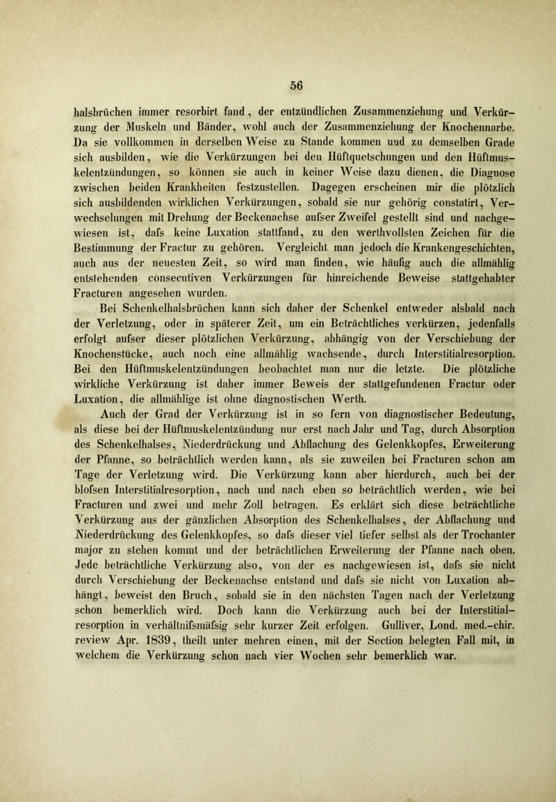 halsbrüchen immer resorbirt fand , der entzündlichen Zusammenziehung und Verkür- zung der Muskeln und Bänder, wohl auch der Zusammenziehung der Knochennarbe. Da sie vollkommen in derselben Weise zu Stande kommen und zu demselben Grade sich ausbilden, wie die Verkürzungen bei den Hüftquetschungen und den Hüflmus- kelentzündungen, so können sie auch in keiner Weise dazu dienen, die Diagnose zwischen beiden Krankheiten festzustellen. Dagegen erscheinen mir die plötzlich sich ausbildenden wirklichen Verkürzungen, sobald sie nur gehörig constatirt., Ver- wechselungen mit Drehung der Beckenachse aufser Zweifel gestellt sind und nachge- wiesen ist, dafs keine Luxation stattfand, zu den werthvollsten Zeichen für die Bestimmung der Fractur zu gehören. Vergleicht man jedoch die Krankengeschichten, auch aus der neuesten Zeit, so wird man finden, wie häufig auch die allmählig entstehenden consecutiven Verkürzungen für hinreichende Beweise stattgehabter Fracturen angesehen wurden. Bei Schenkelhalsbrüchen kann sich daher der Schenkel entweder alsbald nach der Verletzung, oder in späterer Zeit, um ein Beträchtliches verkürzen, jedenfalls erfolgt aufser dieser plötzlichen Verkürzung, abhängig von der Verschiebung der Knochenstücke, auch noch eine allmählig wachsende, durch Interstitialresorption. Bei den Hüftmuskelentzündungen beobachtet man nur die letzte. Die plötzliche wirkliche Verkürzung ist daher immer Beweis der stattgefundenen Fractur oder Luxation, die allmählige ist ohne diagnostischen Werth. Auch der Grad der Verkürzung ist in so fern von diagnostischer Bedeutung, als diese bei der Hüftmuskelentzündung nur erst nach Jahr und Tag, durch Absorption des Schenkelhalses, Niederdrückung und Abflachung des Gelenkkopfes, Erweiterung der Pfanne, so beträchtlich werden kann, als sie zuweilen bei Fracturen schon am Tage der Verletzung wird. Die Verkürzung kann aber hierdurch, auch bei der blofsen Interstitialresorption, nach und nach eben so beträchtlich werden, wie bei Fracturen und zwei und mehr Zoll betragen. Es erklärt sich diese beträchtliche Verkürzung aus der gänzlichen Absorption des Schenkelhalses, der Abflachung und Niederdrückung des Gelenkkopfes, so dafs dieser viel tiefer selbst als der Trochanter major zu stehen kommt und der beträchtlichen Erweiterung der Pfanne nach oben. Jede beträchtliche Verkürzung also, von der es nachgewiesen ist, dafs sie nicht durch Verschiebung der Beckenachse entstand und dafs sie nicht von Luxation ab- hängt, beweist den Bruch, sobald sie in den nächsten Tagen nach der Verletzung schon bemerklich wird. Doch kann die Verkürzung auch bei der Interstitial- resorption in verhältnifsmäfsig sehr kurzer Zeit erfolgen. Gulliver, Lond. med.-chir. review Apr. 1839, theilt unter mehren einen, mit der Section belegten Fall mit, in welchem die Verkürzung schon nach vier Wochen sehr bemerklich war.