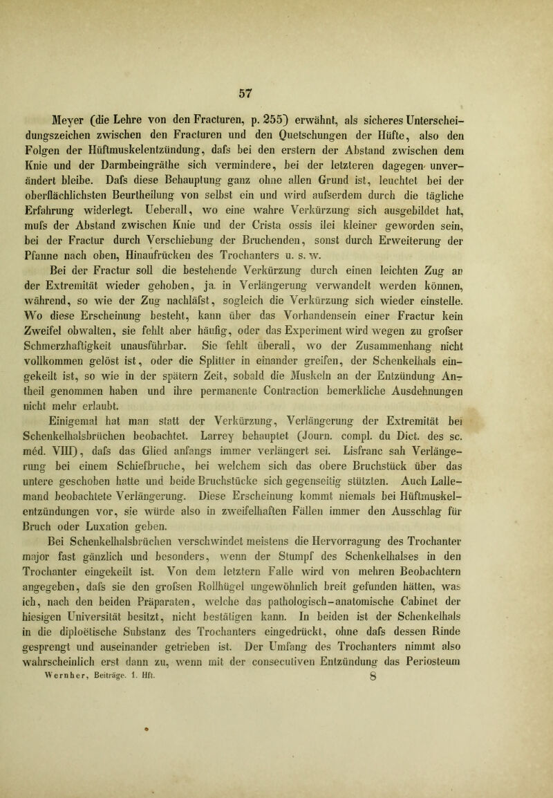 Meyer (die Lehre von den Fracturen, p. 255) erwähnt, als sicheres Unterschei- dungszeichen zwischen den Fracturen und den Quetschungen der Hüfte, also den Folgen der Hüftmuskelentzündung, dafs bei den erstem der Abstand zwischen dem Knie und der Darmbeingräthe sich vermindere, bei der letzteren dagegen- unver- ändert bleibe. Dafs diese Behauptung ganz ohne allen Grund ist, leuchtet bei der oberflächlichsten Beurtheilung von selbst ein und wird aufserdem durch die tägliche Erfahrung widerlegt. Ueberall, wo eine wahre Verkürzung sich ausgebildet hat, mufs der Abstand zwischen Knie und der Crista ossis ilei kleiner geworden sein, bei der Fractur durch Verschiebung der Bruchenden, sonst durch Erweiterung der Pfanne nach oben, Hinaufrücken des Trochanters u. s. w. Bei der Fractur soll die bestehende Verkürzung durch einen leichten Zug an der Extremität wieder gehoben, ja. in Verlängerung verwandelt werden können, während, so wie der Zug nachläfst, sogleich die Verkürzung sich wieder einstelle. Wo diese Erscheinung besteht, kann über das Vorhandensein einer Fractur kein Zweifel obwalten, sie fehlt aber häufig, oder das Experiment wird wegen zu grofser Schmerzhaftigkeit unausführbar. Sie fehlt überall, wo der Zusammenhang nicht vollkommen gelöst ist, oder die Splitter in einander greifen, der Schenkelhals ein- gekeilt ist, so wie in der spätem Zeit, sobald die Muskeln an der Entzündung An- theil genommen haben und ihre permanente Contraction bemerkliche Ausdehnungen nicht mehr erlaubt. Einigemal hat man statt der Verkürzung, Verlängerung der Extremität bei Schenkelhalsbrüchen beobachtet. Larrey behauptet (Journ. compl. du Dict. des sc. med. VIII), dafs das Glied anfangs immer verlängert sei. Lisfranc sah Verlänge- rung bei einem Schiefbruche, bei welchem sich das obere Bruchstück über das untere geschoben hatte und beide Bruchstücke sich gegenseitig stützten. Auch Lalle- mand beobachtete Verlängerung. Diese Erscheinung kommt niemals bei Hüftmuskel- entzündungen vor, sie würde also in zweifelhaften Fällen immer den Ausschlag für Bruch oder Luxation geben. Bei Schenkelhalsbrüchen verschwindet meistens die Hervorragung des Trochanter major fast gänzlich und besonders, wenn der Stumpf des Schenkelhalses in den Trochanter eingekeilt ist. Von dem letztem Falle wird von mehren Beobachtern angegeben, dafs sie den grofsen Roilhügel ungewöhnlich breit gefunden hätten, was ich, nach den beiden Präparaten, welche das pathologisch-anatomische Cabinet der hiesigen LTiiversität besitzt, nicht bestätigen kann. In beiden ist der Schenkelhals in die diploetische Substanz des Trochanters eingedrückt, olme dafs dessen Rinde gesprengt und auseinander getrieben ist. Der Umfang des Trochanters nimmt also wahrscheinlich erst dann zu, wenn mit der conseculiven Entzündung das Periosteum Wernher, Beiträge. 1. Hft. 8