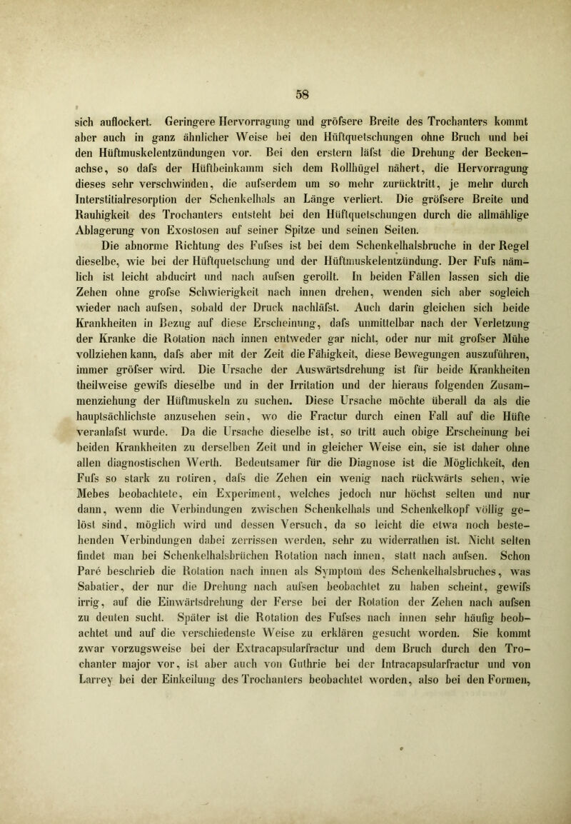 sich auflockert. Geringere Hervorragung und gröfsere Breite des Trochanters kommt aber auch in ganz ähnlicher Weise bei den Hüftquetschungen ohne Bruch und bei den Hüftniuskelentzündungen vor. Bei den erstem läfst die Drehung der Becken- achse, so dafs der Hüftbeinkamm sich dem Rollhügel nähert, die Hervorragung dieses sehr verschwinden, die aufserdem um so mehr zurücktritt, je mehr durch Interstitialresorption der Schenkelhals an Länge verliert. Die gröfsere Breite und Rauhigkeit des Trochanters entsteht bei den Hüftquetschungen durch die allmählige Ablagerung von Exostosen auf seiner Spitze und seinen Seiten. Die abnorme Richtung des Fufses ist bei dem Schenkelhalsbruche in der Regel dieselbe, wie bei der Hüftquelschung und der Hüftmuskelentzündung. Der Fuls näm- lich ist leicht abducirt und nach aufsen gerollt. In beiden Fällen lassen sich die Zehen ohne grofse Schwierigkeit nach innen drehen, wenden sich aber sogleich wieder nach aufsen, sobald der Druck nachlälst. Auch darin gleichen sich beide Krankheiten in Bezug auf diese Erscheinung, dafs unmittelbar nach der Verletzung der Kranke die Rotation nach innen entweder gar nicht, oder nur mit grofser Mühe vollziehen kann, dafs aber mit der Zeit die Fähigkeit, diese Bewegungen auszuführen, immer gröfser wird. Die LTrsache der Auswärtsdrehung ist für beide Krankheiten theilweise gewifs dieselbe und in der Irritation und der hieraus folgenden Zusam- menziehung der Hüftmuskeln zu suchen. Diese Ursache möchte überall da als die hauptsächlichste anzusehen sein, wo die Fractur durch einen Fall auf die Hüfte veranlafst wurde. Da die Ursache dieselbe ist, so tritt auch obige Erscheinung bei beiden Krankheiten zu derselben Zeit und in gleicher Weise ein, sie ist daher ohne allen diagnostischen Werth. Bedeutsamer für die Diagnose ist die Möglichkeit, den Fufs so stark zu rotiren, dafs die Zehen ein wenig nach rückwärts sehen, wie Mebes beobachtete, ein Experiment, welches jedoch nur höchst selten und nur dann, wenn die Verbindungen zwischen Schenkelhals und Schenkelkopf völlig ge- löst sind, möglich wird und dessen Versuch, da so leicht die etwa noch beste- henden Verbindungen dabei zerrissen werden, sehr zu widerralhen ist. Nicht selten findet man bei Schenkelhalsbrüchen Rotation nach innen, statt nach aufsen. Schon Pare beschrieb die Rotation nach innen als Symptom des Schenkelhalsbruches, was Sabatier, der nur die Drehung nach aufsen beobachtet zu haben scheint, gewifs irrig, auf die Einwärtsdrehung der Ferse bei der Rotation der Zehen nach aufsen zu deuten sucht. Später ist die Rotation des Fufses nach innen sehr häufig beob- achtet und auf die verschiedenste Weise zu erklären gesucht worden. Sie kommt zwar vorzugsweise bei der Extracapsularfractur und dem Bruch durch den Tro- chanter major vor, ist aber auch von Guthrie bei der Intracapsularfractur und von Larrey bei der Einkeilung des Trochanters beobachtet worden, also bei den Formen, c
