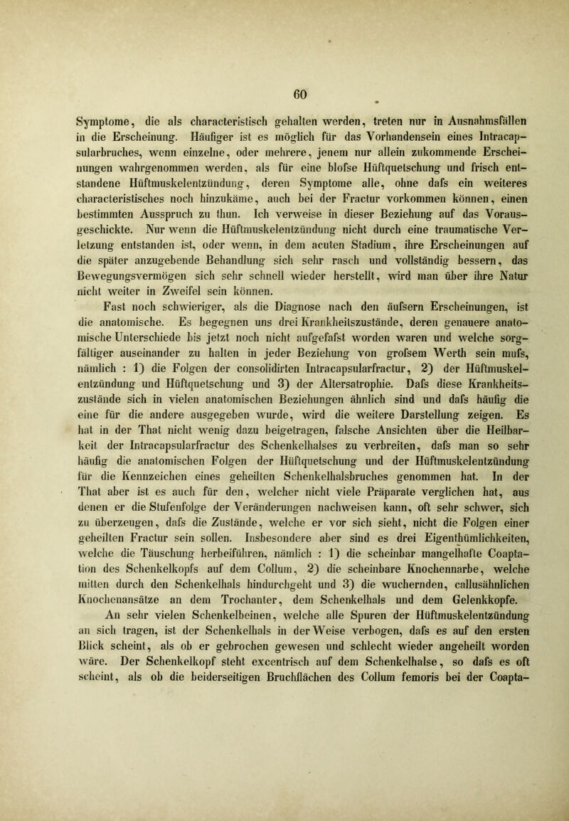 Symptome, die als characteristisch gehalten werden, treten nur in Ausnahmsfällen in die Erscheinung. Häufiger ist es möglich für das Vorhandensein eines Intracap- sularbruches, wenn einzelne, oder mehrere, jenem nur allein zukommende Erschei- nungen wahrgenommen werden, als für eine blofse Hiiftquetschung und frisch ent- standene Hüftmuskelentzündung, deren Symptome alle, ohne dafs ein weiteres characteristisches noch hinzukäme, auch bei der Fractur Vorkommen können, einen bestimmten Ausspruch zu thun. Ich verweise in dieser Beziehung auf das Voraus- geschickte. Nur wenn die Hüftmuskelentzündung nicht durch eine traumatische Ver- letzung entstanden ist, oder wenn, in dem acuten Stadium, ihre Erscheinungen auf die später anzugebende Behandlung sich sehr rasch und vollständig bessern, das Bewegungsvermögen sich sehr schnell wieder herstellt, wird man über ihre Natur nicht weiter in Zweifel sein können. Fast noch schwieriger, als die Diagnose nach den äufsern Erscheinungen, ist die anatomische. Es begegnen uns drei Krankheitszustände, deren genauere anato- mische Unterschiede bis jetzt noch nicht aufgefafst worden waren und welche sorg- fältiger auseinander zu halten in jeder Beziehung von grofsem Werth sein mufs, nämlich : 1) die Folgen der consolidirten Intracapsularfractur, 2) der Hüftmuskel- entzündung und Hüftquetschung und 3) der Altersatrophie. Dafs diese Krankheits- zustände sich in vielen anatomischen Beziehungen ähnlich sind und dafs häufig die eine für die andere ausgegeben wurde, wird die weitere Darstellung zeigen. Es hat in der That nicht wenig dazu beigetragen, falsche Ansichten über die Heilbar- keit der Intracapsularfractur des Schenkelhalses zu verbreiten, dafs man so sehr häufig die anatomischen Folgen der Hüftquetschung und der Hüftmuskelentzündung für die Kennzeichen eines geheilten Schenkelhalsbruches genommen hat. In der That aber ist es auch für den, welcher nicht viele Präparate verglichen hat, aus denen er die Stufenfolge der Veränderungen nachweisen kann, oft sehr schwer, sich zu überzeugen, dafs die Zustände, welche er vor sich sieht, nicht die Folgen einer geheilten Fractur sein sollen. Insbesondere aber sind es drei Eigenthümlichkeiten, welche die Täuschung herbeiführen, nämlich : 1) die scheinbar mangelhafte Coapta- tion des Schenkelkopfs auf dem Collum, 2) die scheinbare Knochennarbe, welche mitten durch den Schenkelhals hindurchgeht und 3) die wuchernden, callusähnlichen Knochenansätze an dem Trochanter, dem Schenkelhals und dem Gelenkkopfe. An sehr vielen Schenkelbeinen, welche alle Spuren der Hüftmuskelentzündung an sich tragen, ist der Schenkelhals in der Weise verbogen, dafs es auf den ersten Blick scheint, als ob er gebrochen gewesen und schlecht wieder angeheilt worden wäre. Der Schenkelkopf steht excentrisch auf dem Schenkelhälse, so dafs es oft scheint, als ob die beiderseitigen Bruchflächen des Collum femoris bei der Coapta-