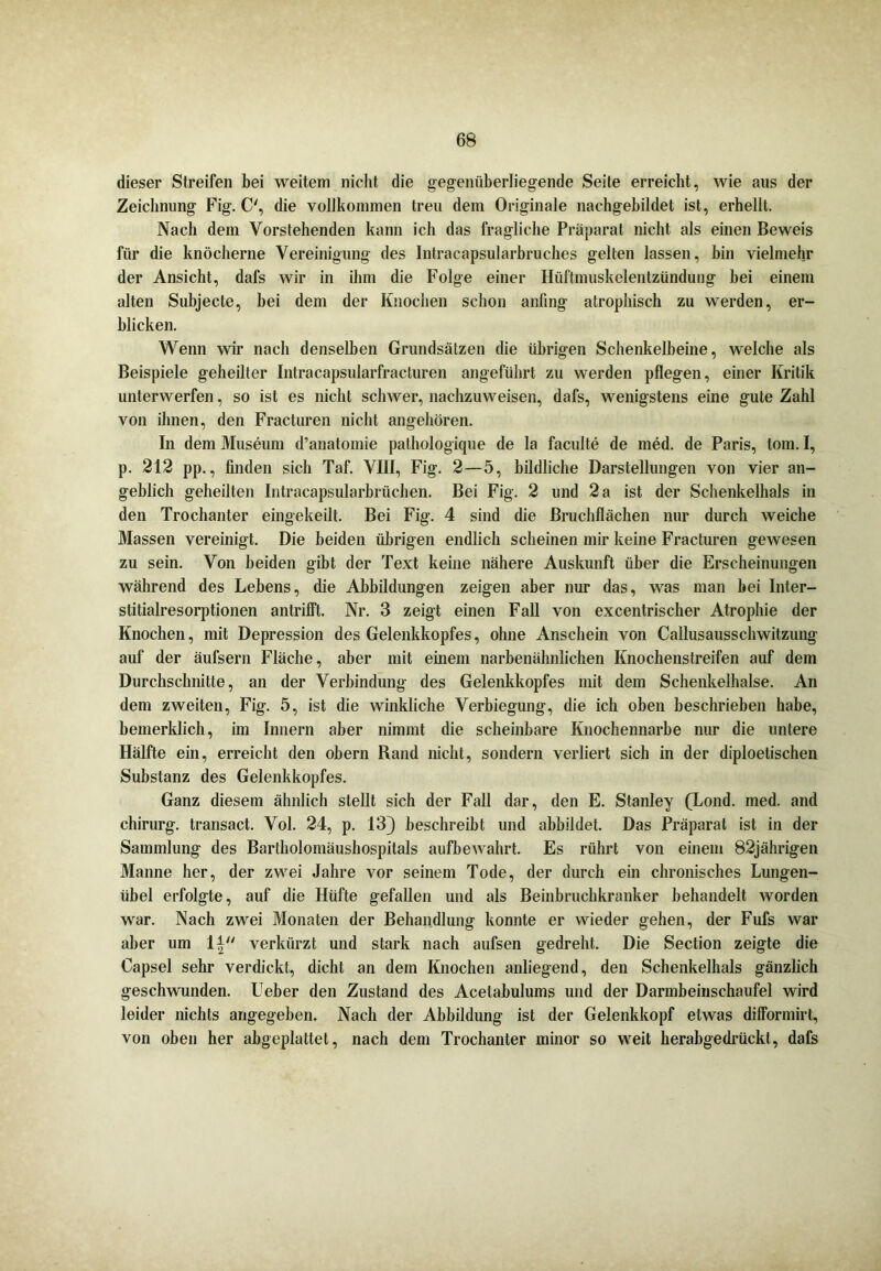 dieser Streifen bei weitem nicht die gegenüberliegende Seite erreicht, wie aus der Zeichnung Fig. C', die vollkommen treu dem Originale nachgebildet ist, erhellt. Nach dem Vorstehenden kann ich das fragliche Präparat nicht als einen Beweis für die knöcherne Vereinigung des Intracapsularbruches gelten lassen, bin vielmehr der Ansicht, dafs wir in ihm die Folge einer Hüftmuskelentzündung bei einem alten Subjecte, hei dem der Knochen schon anfing atrophisch zu werden, er- blicken. Wenn wir nach denselben Grundsätzen die übrigen Schenkelbeine, welche als Beispiele geheilter Intracapsularfracturen angeführt zu werden pflegen, einer Kritik unterwerfen, so ist es nicht schwer, nachzuweisen, dafs, wenigstens eine gute Zahl von ihnen, den Fracturen nicht angehören. In dem Museum d’anatomie pathologique de la faculte de med. de Paris, tom. I, p. 212 pp., finden sich Taf. VIII, Fig. 2—5, bildliche Darstellungen von vier an- geblich geheilten Intracapsularbrüchen. Bei Fig. 2 und 2 a ist der Schenkelhals in den Trochanter eingekeilt. Bei Fig. 4 sind die Bruchflächen nur durch weiche Massen vereinigt. Die beiden übrigen endlich scheinen mir keine Fracturen gewesen zu sein. Von beiden gibt der Text keine nähere Auskunft über die Erscheinungen während des Lebens, die Abbildungen zeigen aber nur das, was man bei Inter- stitialresorptionen antrifft. Nr. 3 zeigt einen Fall von excentrischer Atrophie der Knochen, mit Depression des Gelenkkopfes, ohne Anschein von Callusausschwitzung auf der äufsern Fläche, aber mit einem narbenähnlichen Knochenstreifen auf dem Durchschnitte, an der Verbindung des Gelenkkopfes mit dem Schenkelhälse. An dem zweiten, Fig. 5, ist die winkliche Verbiegung, die ich oben beschrieben habe, bemerklich, im Innern aber nimmt die scheinbare Knochennarbe nur die untere Hälfte ein, erreicht den obern Rand nicht, sondern verliert sich in der diploetischen Substanz des Gelenkkopfes. Ganz diesem ähnlich stellt sich der Fall dar, den E. Stanley (Lond. med. and chirurg. transact. Vol. 24, p. 13) beschreibt und abbildet. Das Präparat ist in der Sammlung des Bartholomäushospitals aufbewahrt. Es rührt von einem 82jährigen Manne her, der zwei Jahre vor seinem Tode, der durch ein chronisches Lungen- übel erfolgte, auf die Hüfte gefallen und als Beinbruchkranker behandelt worden war. Nach zwei Monaten der Behandlung konnte er wieder gehen, der Fufs war aber um verkürzt und stark nach aufsen gedreht. Die Section zeigte die Capsel sehr verdickt, dicht an dem Knochen anliegend, den Schenkelhals gänzlich geschwunden. Ueber den Zustand des Acetabulums und der Darmbeinschaufel wird leider nichts angegeben. Nach der Abbildung ist der Gelenkkopf etwas difformirt, von oben her abgeplattet, nach dem Trochanter minor so weit herabgedrückt, dafs