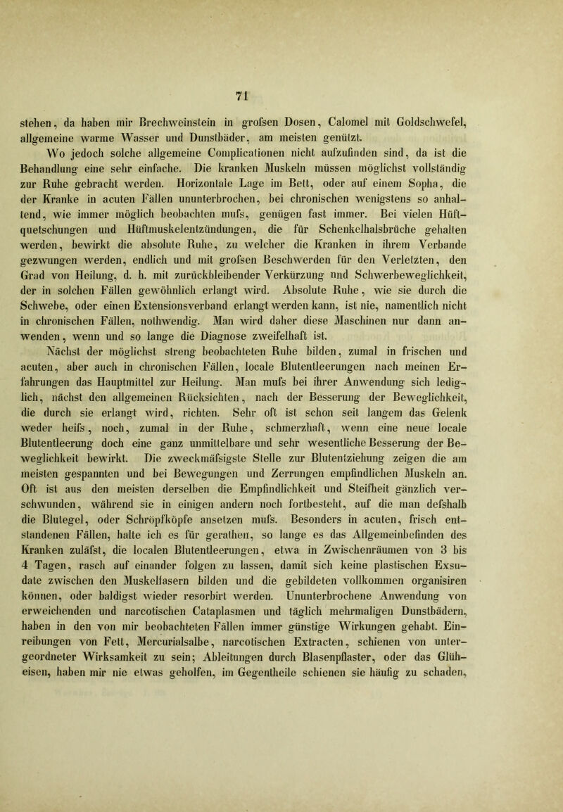 stehen, da haben mir Brechweinstein in grofsen Dosen, Calomel mit Goldschwefel, allgemeine warme Wasser und Dunstbäder, am meisten genützt. Wo jedoch solche allgemeine Complicationen nicht aufzufinden sind, da ist die Behandlung eine sehr einfache. Die kranken Muskeln müssen möglichst vollständig zur Ruhe gebracht werden. Horizontale Lage im Bett, oder auf einem Sopha, die der Kranke in acuten Fällen ununterbrochen, bei chronischen wenigstens so anhal- tend, wie immer möglich beobachten mufs, genügen fast immer. Bei vielen Hüft- quetschungen und Hüftmuskelentziindungen, die für Schenkelhalsbrüche gehalten werden, bewirkt die absolute Ruhe, zu welcher die Kranken in ihrem Verbände gezwungen werden, endlich und mit grofsen Beschwerden für den Verletzten, den Grad von Heilung, d. h. mit zurückbleibender Verkürzung nnd Schwerbeweglichkeit, der in solchen Fällen gewöhnlich erlangt wird. Absolute Ruhe, wie sie durch die Schwebe, oder einen Extensionsverband erlangt werden kann, ist nie, namentlich nicht in chronischen Fällen, nothwendig. Man wird daher diese Maschinen nur dann an- wenden, wenn und so lange die Diagnose zweifelhaft ist. Nächst der möglichst streng beobachteten Ruhe bilden, zumal in frischen und acuten, aber auch in chronischen Fällen, locale Blutentleerungen nach meinen Er- fahrungen das Hauptmiltel zur Heilung. Man mufs bei ihrer Anwendung sich ledig- lich, nächst den allgemeinen Rücksichten, nach der Besserung der Beweglichkeit, die durch sie erlangt wird, richten. Sehr oft ist schon seit langem das Gelenk weder heifs, noch, zumal in der Ruhe, schmerzhaft, wenn eine neue locale Blutentleerung doch eine ganz unmittelbare und sehr wesentliche Besserung der Be- weglichkeit bewirkt. Die zweckmäfsigste Stelle zur Blutentziehung zeigen die am meisten gespannten und bei Bewegungen und Zerrungen empfindlichen Muskeln an. Oft ist aus den meisten derselben die Empfindlichkeit und Steifheit gänzlich ver- schwunden, während sie in einigen andern noch fortbesteht, auf die man defshalb die Blutegel, oder Schröpfköpfe ansetzen mufs. Besonders in acuten, frisch ent- standenen Fällen, halte ich es für geralhen, so lange es das Allgemeinbefinden des Kranken zuläfst, die localen Blutentleerungen, etwa in Zwischenräumen von 3 bis 4 Tagen, rasch auf einander folgen zu lassen, damit sich keine plastischen Exsu- date zwischen den Muskelfasern bilden und die gebildeten vollkommen organisiren können, oder baldigst wieder resorbirt werden. Ununterbrochene Anwendung von erweichenden und narcotischen Cataplasmen und täglich mehrmaligen Dunstbädern, haben in den von mir beobachteten Fällen immer günstige Wirkungen gehabt. Ein- reibungen von Fett, Mercurialsalbe, narcotischen Extracten, schienen von unter- geordneter Wirksamkeit zu sein; Ableitungen durch Blasenpflaster, oder das Glüh- eisen, haben mir nie etwas geholfen, im Gegentheile schienen sie häufig zu schaden,