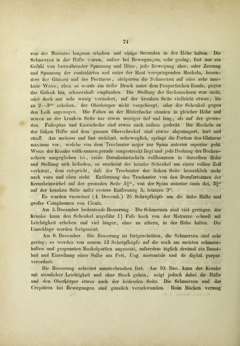 von der Matrazze langsam erheben und einige Secunden in der Höhe halten. Die Schmerzen in der Hüfte waren, anfser bei Bewegungen, sehr gering, fast nur ein Gefühl von fortwährender Spannung und Hitze, jede Bewegung aber, oder Zerrung und Spannung der contrahirten und unter der Haut vorspringenden Muskeln, beson- ders der Glutaen und des Pectineus, steigerten die Schmerzen auf eine sehr mar- kirte Weise, eben so wurde ein tiefer Druck unter dem Poupartischen Bande, gegen das Gelenk hin, schmerzhaft empfunden. Die Stellung der Beckenachsen war nicht, oder doch nur sehr wenig verändert, auf der kranken Seite vielleicht etwas, bis zu 2—3' erhoben, der Oberkörper nicht vorgebeugt, oder der Schenkel gegen den Leih angezogen. Die Falten an der Hinterbacke standen in gleicher Höhe und waren an der kranken Seite nur etwas weniger tief und lang, als auf der gesun- den. Fufsspitze und Kniescheibe sind etwas nach aufsen gedreht. Die Muskeln an der linken Hüfte und dem ganzen Oberschenkel sind etwas abgemagert, hart und straff. Am meisten und fast steinhart, unbeweglich, springt die Portion des Glutaeus maximus vor, welche von dem Trochanter major zur Spina anterior superior geht. Wenn der Kranke vollkommen gerade ausgestreckt liegt und jede Drehung der Becken- achsen ausgeglichen ist, beide Darmheinstacheln vollkommen in derselben Höhe und Stellung sich befinden, so erscheint der kranke Schenkel um einen vollen Zoll verkürzt, dem entspricht, dafs der Trochanter der linken Seite bemerklich mehr nach vorn und oben steht. Entfernung des Trochanter von den Dornforlsätzen der Kreuzbeinwirbel auf der gesunden Seite 5£, von der Spina anterior ossis ilei, 3f auf der kranken Seite mifst erstere Entfernung 5, letztere 3. Es wurden verordnet (4. Decemb.} 25 Schröpfköpfe um die linke Hüfte und grofse Cataplasmen von Cicuta. Am 5. Decemher bedeutende Besserung. Die Schmerzen sind viel geringer, der Kranke kann den Schenkel ungefähr 1 \ Fufs hoch von der Matrazze schnell mit Leichtigkeit erheben und viel länger, ohne zu zittern, in der Höhe halten. Die Umschläge werden fortgesetzt. Am 6. Decemher. Die Besserung ist fortgeschritten, die Schmerzen sind sehr gering; es werden von neuem 12 Schröpfköpfe auf die noch am meisten schmerz- haften und gespannten Muskelpartien angesetzt, aufserdem täglich dreimal ein Dunst- bad und Einreihung einer Salbe aus Fett, Ung. mercuriale und de digital, purpur. verordnet. Die Besserung schreitet ununterbrochen fort. Am 10. Dec. kann der Kranke mit ziemlicher Leichtigkeit und ohne Stock gehen, neigt jedoch dabei die Hüfte und den Oberkörper etwas nach der leidenden Seite. Die Schmerzen und das Crepitiren hei Bewegungen sind gänzlich verschwunden. Beim Bücken vermag