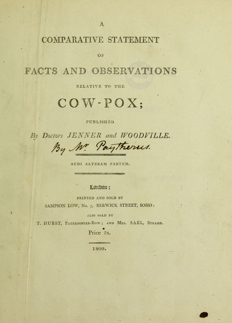 A COMPARATIVE STATEMENT OF FACTS AND OBSERVATIONS RELATIVE TO THE COW-POX; PUBLISHED By Doctors JENNER and JVOODVILLE. AUDI ALTERAM PARTEM. Honticii; PRINTED AND SOLD BY SAMPSON LOW, No. 7, BERWICK STREET, SOHO: ALSO SOLD BY T. HURST, Paternoster-Row j and Mrs. SAEL, Strand. Price 5 s. 1800.