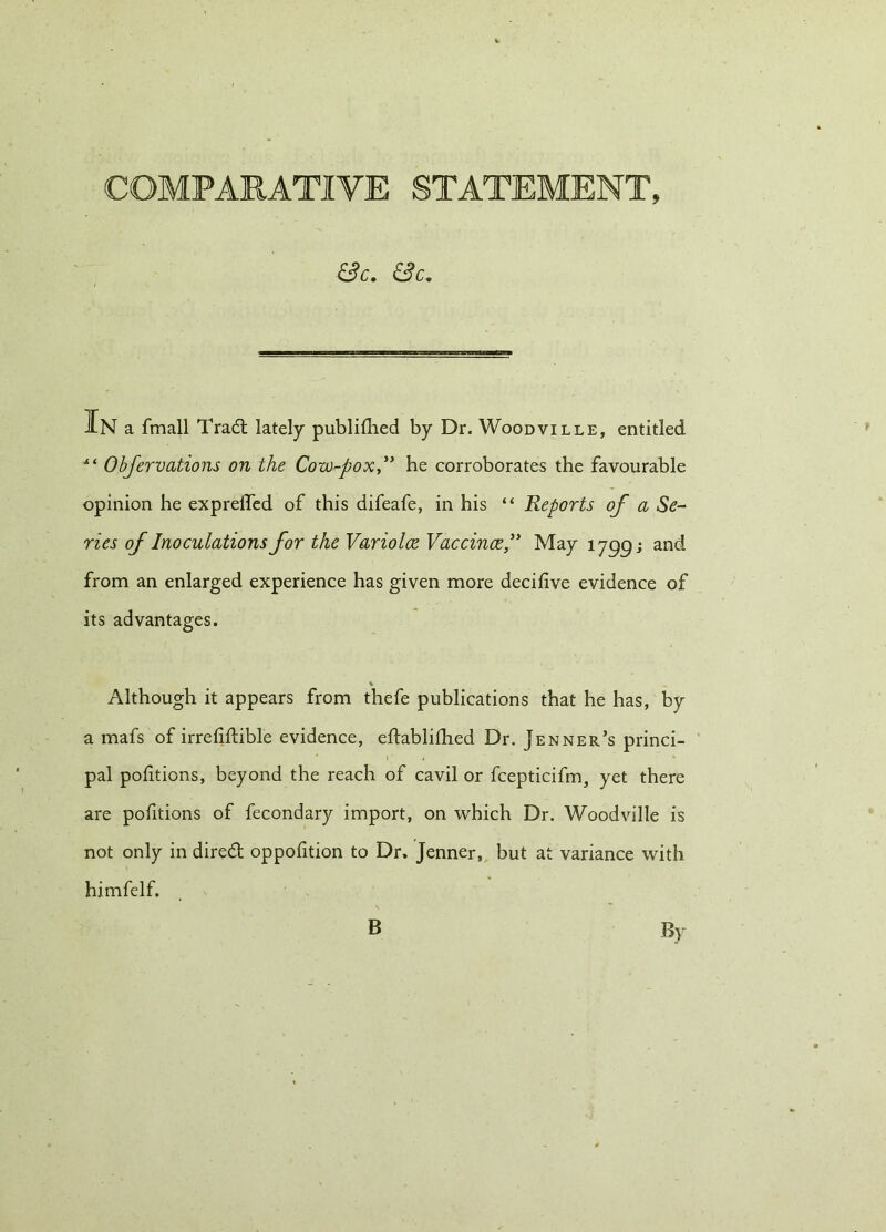 COMPARATIVE STATEMENT, &C. &C. JlN a fmall Trad; lately publifhed by Dr. Woodville, entitled Obfervaticms on the Cow-pox ” he corroborates the favourable opinion he exprelTed of this difeafe, in his “ Reports of a Se- ries of Inoculations for the Variolce Vaccina” May 1799; and from an enlarged experience has given more decifive evidence of its advantages. t- Although it appears from thefe publications that he has, by a mafs of irrefiftible evidence, eftablilhed Dr. Jenner’s princi- pal portions, beyond the reach of cavil or fcepticifm, yet there are portions of fecondary import, on which Dr. Woodville is not only in dired oppofition to Dr. Jenner, but at variance with himfelf. B By