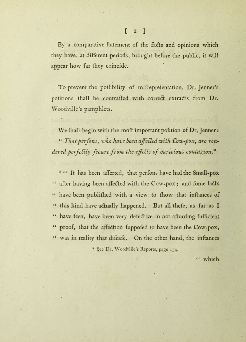 By a comparative ftatement of the fadts and opinions which they have, at different periods, brought before the public, it will appear how far they coincide. To prevent the poffibility of mifreprefentation, Dr. Jenner’s pofitions fhall be contracted with correct extracts from Dr. Woodville’s pamphlets. We fhall begin with the moft important pofition of Dr. Jenner: ‘£ That perfons, who have been affeEted with Cow-pox, are ren- dered perfectly fecure from the ejfeEts of variolous contagion.” * “ It has been alferted, that perfons have had the Small-pox “ after having been affedted with the Cow-pox; and fome fadts “ have been published with a view to fliow that inftances of “ this kind have adtually happened. But all thefe, as far as I “ have feen, have been very defedtive in not affording fufficient “ proof, that the affedtion fuppofed to have been the Cow-pox, if was in reality that difeafe. On the other hand, the inftances * See Dr. Woodville’s Reports, page 154. which