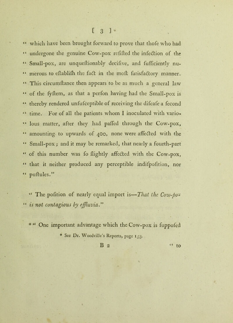 “ which have been brought forward to prove that thofe who had “ undergone the genuine Cow-pox refitted the infedtion of the “ Small-pox, are unqueftionably decittve, and fufficiently nu- “ merous to ettablifh the fadl in the moil fatisfadtory manner. “ This circumttance then appears to be as much a general law “ of the fyttem, as that a perfon having had the Small-pox is “ thereby rendered unfufceptible of receiving the difeafe a fecond “ time. For of all the patients whom I inoculated with vario- “ lous matter, after they had patted through the Cow-pox, “ amounting to upwards of 400, none were affedted with the “ Small-pox ; and it may be remarked, that nearly a fourth-part “ of this number was fo flightly affedled with the Cow-pox, “ that it neither produced any perceptible indifpofition, nor “ puftules.” “ The pofition of nearly equal import is—That the Cozo-pox “ is not contagious by effluvia.” * “ One important advantage which the Cow-pox is fuppofed * See Dr. Woodville’s Reports, page 1^3.