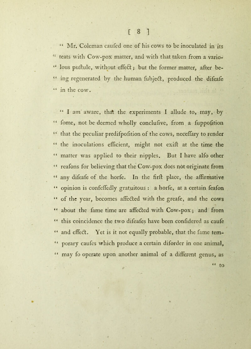 “ Mr. Coleman caufed one of his cows to be inoculated in its et teats with Cow-pox matter, and with that taken from a vario- “ lous puftule, without effedt; but the former matter, after be- “ ing regenerated by the human fubjedt, produced the difeafe “ in the cow. “ I atn aware, tha* the experiments I allude to, may, by “ fome, not be deemed wholly conclulive, from a fuppofition “ that the peculiar predifpofition of the cows, neceffary to render “ the inoculations efficient, might not exift at the time the “ matter was applied to their nipples. But I have alfo other “ reafons for believing that the Cow-pox does not originate from “ any difeafe of the horfe. In the firft place, the affirmative “ opinion is confeffiedly gratuitous : a horfe, at a certain feafon “ of the year, becomes affedted with the greafe, and the cows “ about the fame time are affedted with Cow-pox; and from “ this coincidence the two difeafes have been confidered as caufe “ and effedt. Yet is it not equally probable, that the fame tem- “ porary caufes which produce a certain diforder in one animal, “ may fo operate upon another animal of a different genus, as