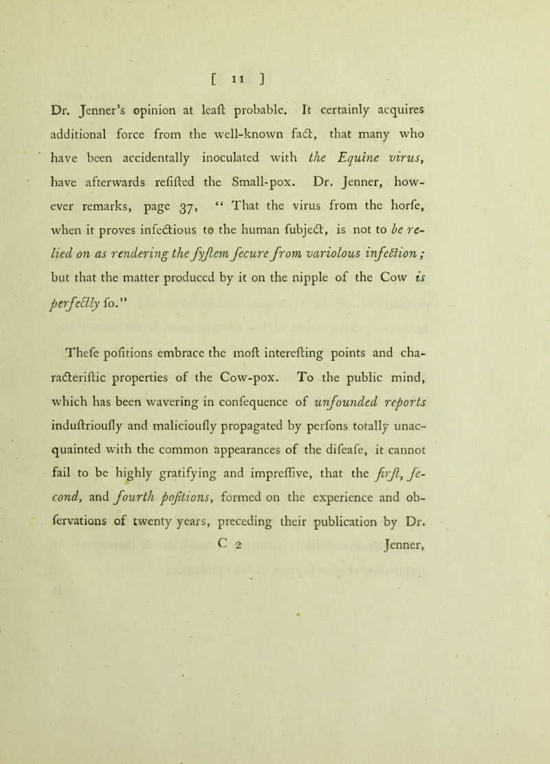 Dr. Jenner’s opinion at leaf! probable. It certainly acquires additional force from the well-known faCt, that many who have been accidentally inoculated with the Equine virus, have afterwards refilled the Small-pox. Dr. Jenner, how- ever remarks, page 37, “ That the virus from the horfe, when it proves infectious to the human fubjeCt, is not to be re- lied on as rendering the fyjlem fecure from variolous infection ; but that the matter produced by it on the nipple of the Cow is perfedly fo.” Thefe pofitions embrace the mofl interefling points and cha- radteriflic properties of the Cow-pox. To the public mind, which has been wavering in confequence of unfounded reports induftrioufly and malicioufly propagated by perfons totally unac- quainted with the common appearances of the difeafe, it cannot fail to be highly gratifying and impreffive, that the frjl, fe- cond, and fourth poftions, formed on the experience and ob- fervations of twenty years, preceding their publication by Dr. C 2 Jenner,