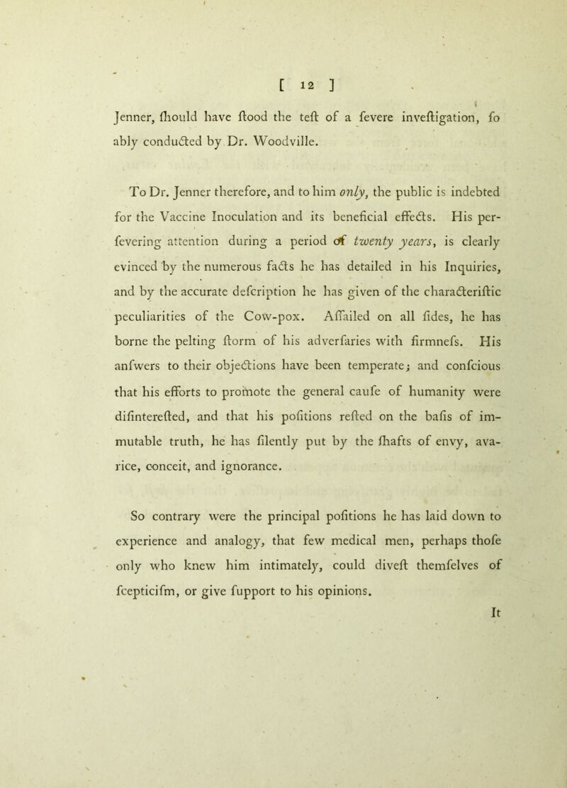 t Jenner, fhould have flood the teft of a fevere inveftigation, fo ably conducted by Dr. Woodville. To Dr. Jenner therefore, and to him only, the public is indebted for the Vaccine Inoculation and its beneficial effects. His per- fevering attention during a period c*f twenty years, is clearly evinced by the numerous fadts he has detailed in his Inquiries, and by the accurate defeription he has given of the charadteriftic peculiarities of the Cow-pox. Afiailed on all fides, he has borne the pelting ftorm of his adverfaries with firmnefs. His anfwers to their objections have been temperate; and confcious that his efforts to promote the general caufe of humanity were difinterefted, and that his petitions refted on the bafis of im- mutable truth, he has filently put by the fliafts of envy, ava- rice, conceit, and ignorance. So contrary were the principal pofitions he has laid down to experience and analogy, that few medical men, perhaps thofe only who knew him intimately, could diveft themfelves of fcepticifm, or give fupport to his opinions. It