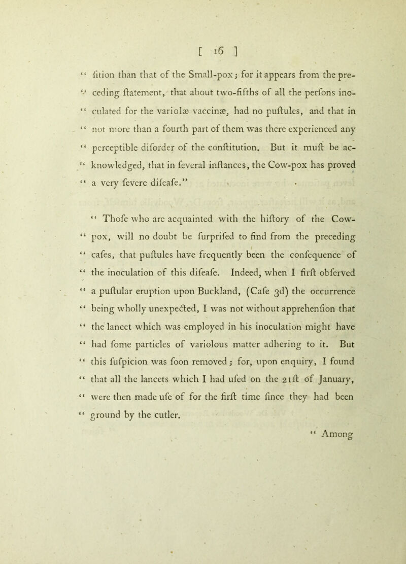 “ lition than that of the Small-pox; for it appears from the pre- ceding flatement, that about two-fifths of all the perfons ino- “ ciliated for the variolse vaccinae, had no puftules, and that in “ not more than a fourth part of them was there experienced any “ perceptible diforder of the conftitution. But it muft be ac- ft knowledged, that in feveral inftances, the Cow-pox has proved “ a very fevere difeafe.” “ Thofe who are acquainted with the hiftory of the Cow- “ pox, will no doubt be furprifed to find from the preceding 1 “ cafes, that puftules have frequently been the confequence of “ the inoculation of this difeafe. Indeed, when I firfl obferved “ a puftular eruption upon Buckland, (Cafe 3d) the occurrence “ being wholly unexpected, I was not without apprehenfion that “ the lancet w'hich was employed in his inoculation might have “ had fome particles of variolous matter adhering to it. But “ this fufpicion was foon removed; for, upon enquiry, I found “ that all the lancets which I had ufed on the 21ft of January, “ were then made ufe of for the firfl time fince they had been “ ground by the cutler. “ Among