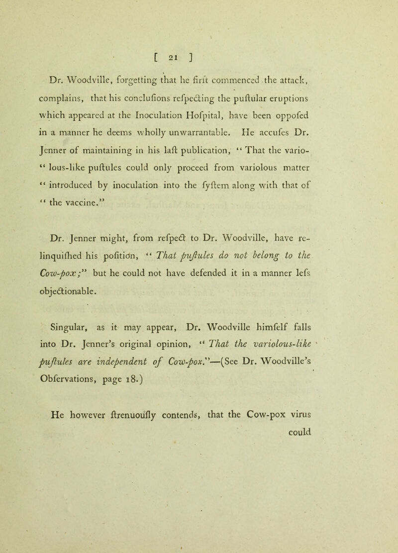 Dr. Woodville, forgetting that he fine commenced the attack, complains, that his conclufions refpecting the puftular eruptions which appeared at the Inoculation Hofpital, have been oppofed in a manner he deems wholly unwarrantable. He accufes Dr. Jenner of maintaining in his laid publication, “ That the vario- “ lous-like puftules could only proceed from variolous matter “ introduced by inoculation into the fyftem along with that of “ the vaccine.” Dr. Jenner might, from refpedl to Dr. Woodville, have re- linquished his pofition, “ That pujlules do not belong to the Cow-pox but he could not have defended it in a manner lefs objedlionable. Singular, as it may appear. Dr. Woodville himfelf falls into Dr. Jenner’s original opinion, “ That the variolous-like ' pujlules are independent of Cow-pox.”—(See Dr. Woodville’s Obfervations, page 18.) He however ftrenuoufly contends, that the Cow-pox virus could