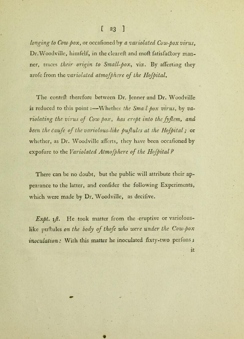 longing to Cow pox, or occafioned by a 'variolated Cow-pox virus, Dr.Woodville, himfelf, in the cleared: and mod: fatisfadtory man- ner, traces their origin to Small-pox, viz. By aderting they arofe from the variolated atmofphere of the Hofpital. The conted therefore between Dr. Jenner and Dr. Woodville is reduced to this point :—Whether the Smai pox virus, by va- riolating the virus of Cow pox, has crept into the fyflem, and been the caufe of the variolous-like pufules at the Hofpital; or whether, as Dr. Woodville adferts, they have been occafioned by expofure to the Variolated Atmofphere of the Hofpital ? There can be no doubt, but the public will attribute their ap- pearance to the latter, and confider the following Experiments, which were made by Dr. Woodville, as decifive. Expt. 1Jl. He took matter from the eruptive or variolous- like pudules on the body of thofe who were under the Cow pox inoculation: With this matter he inoculated iixty-two perfons; it