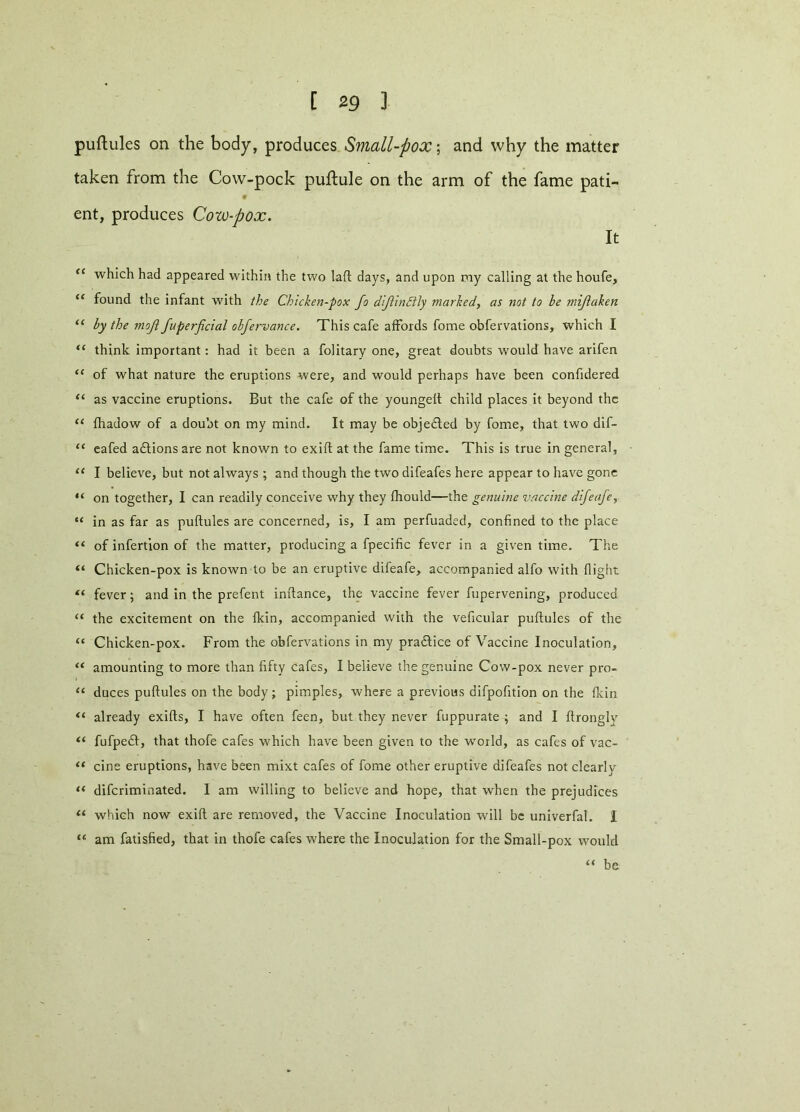 C 2 9 ] puftules on the body, produces Small-pox; and why the matter taken from the Cow-pock puftule on the arm of the fame pati- ent, produces Cow-pox. It <e which had appeared within the two laft days, and upon my calling at the houfe, “ found the infant with the Chicken-pox fo dijlindtly marked, as not to he mijlaken “ by the moft fuperficial obfervance. This cafe affords fome obfervations, which I “ think important: had it been a folitary one, great doubts would have arifen “ of what nature the eruptions were, and would perhaps have been confidered “ as vaccine eruptions. But the cafe of the youngelt child places it beyond the “ fhadow of a doubt on my mind. It may be objected by fome, that two dif- “ eafed actions are not known to exift at the fame time. This is true in general, “ I believe, but not always ; and though the two difeafes here appear to have gone “ on together, I can readily conceive why they fhould—the genuine vaccine difeafe, “ in as far as puftules are concerned, is, I am perfuaded, confined to the place “ of infertion of the matter, producing a fpecific fever in a given time. The “ Chicken-pox is known to be an eruptive difeafe, accompanied alfo with flight “ fever; and in the prefent inftance, the vaccine fever fupervening, produced “ the excitement on the fkin, accompanied with the veficular puftules of the “ Chicken-pox. From the obfervations in my practice of Vaccine Inoculation, “ amounting to more than fifty cafes, I believe the genuine Cow-pox never pro- “ duces puftules on the body; pimples, where a previous difpofition on the fkin “ already exifts, I have often feen, but they never fuppurate ; and I ftrongly “ fufpeft, that thofe cafes which have been given to the wrorld, as cafes of vac- “ cine eruptions, have been mixt cafes of fome other eruptive difeafes not clearly “ difcriminated. 1 am willing to believe and hope, that when the prejudices 11 which now exift are removed, the Vaccine Inoculation will be univerfal. I “ am fatisfied, that in thofe cafes where the Inoculation for the Small-pox would “ be