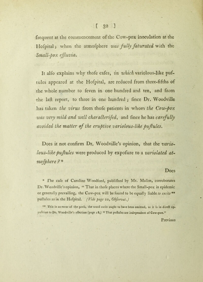 frequent at the commencement of the Cow-pox inoculation at the Hofpital; when the atmofphere was fully faturated with the Small-pox effluvia. It alfo explains why thofe cafes, in which variolous-like puf- tules appeared at the Hofpital, are reduced from three-fifths of the whole number to feven in one hundred and ten, and from the laft report, to three in one hundred ; fince Dr. Woodville has taken the virus from thofe patients in whom the Cow-pox was very mild and well char after ifed, and fince he has carefully avoided the matter of the eruptive variolous-like pujlules. Does it not confirm Dr. Woodville’s opinion, that the vario- lous-like pujlules were produced by expofure to a variolated at- mofphere ? * Does * The cafe of Caroline Woodford, publifhcd by Mr. Malim, corroborates Dr. Woodville’s opinion, “ That in thofe places where the Small-pox is epidemic or generally prevailing, the Cow-pox will be found to be equally liable to excite ** puftules as in the Hofpital. (Vide page 22, Obfervat.) '** This is an error of the prefs, the word excite ought to have been omitted, as it is in direft op- pofition to Dr. Woodville’s alTertion (page 18,) “ That puftules are independent of Cow-pox.” Previous