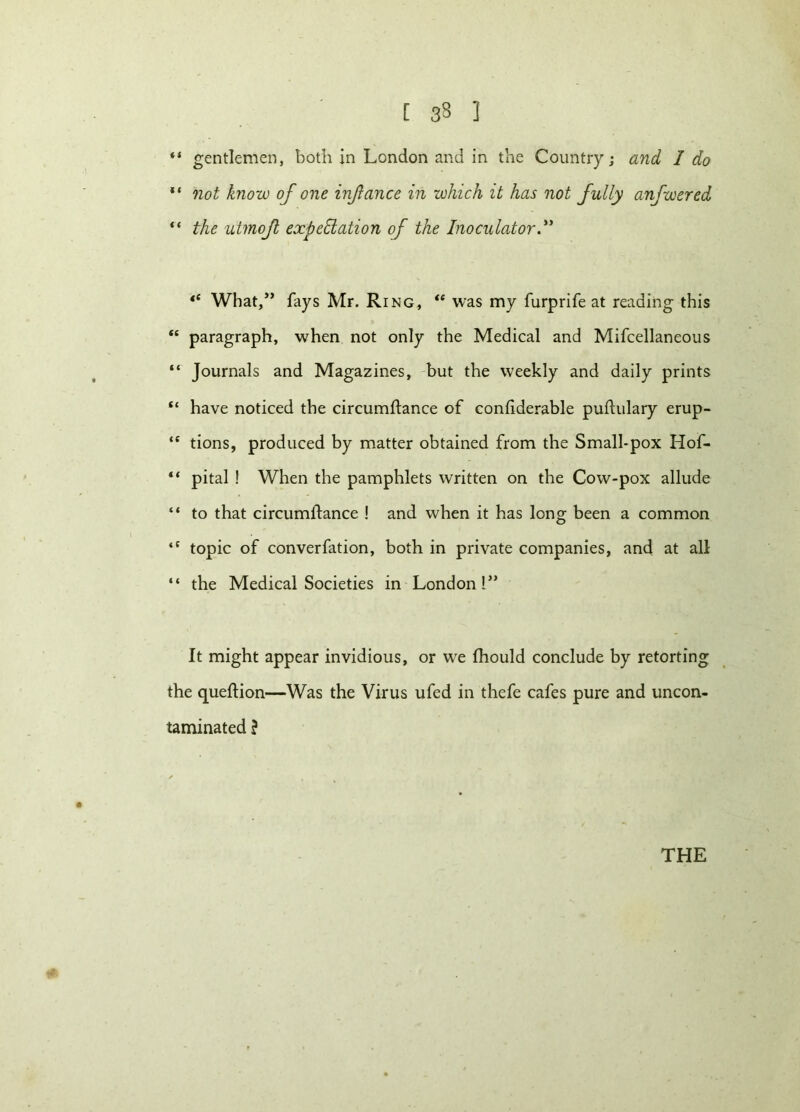 [ 33 ] “ gentlemen, both in London and in the Country; and I do ** not know of one injiance in which it has not fully anfwered “ the utmojl expectation of the Inoculator.** “ What/’ fays Mr. Ring, “ was my furprife at reading this “ paragraph, when not only the Medical and Mifcellaneous “ Journals and Magazines, but the weekly and daily prints “ have noticed the circumftance of coniiderable puftulary erup- <e tions, produced by matter obtained from the Small-pox Hof- “ pital ! When the pamphlets written on the Cow-pox allude “ to that circumstance ! and when it has long been a common <c topic of converfation, both in private companies, ancl at all “ the Medical Societies in London!” It might appear invidious, or we Should conclude by retorting the queftion—Was the Virus ufed in thefe cafes pure and uncon- taminated ? THE