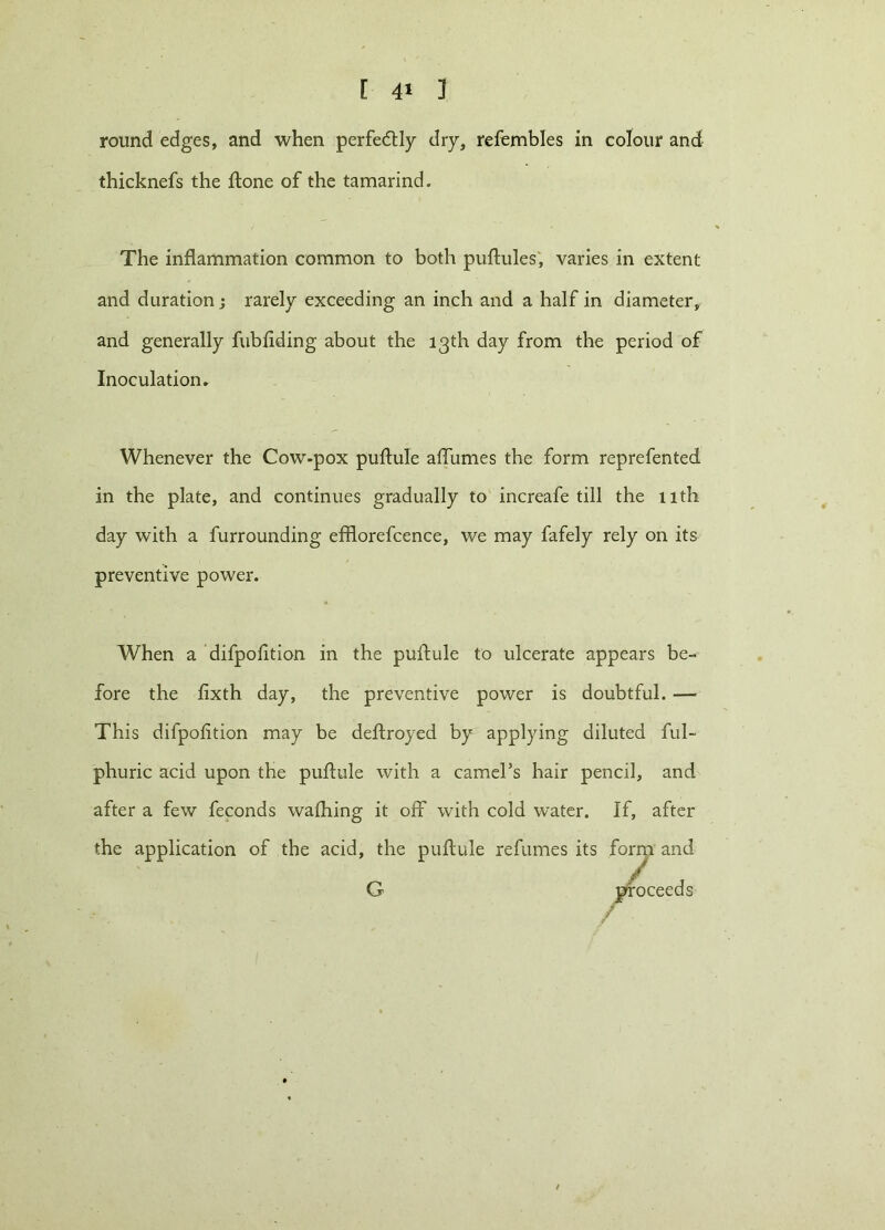 [ 4* ] round edges, and when perfedtly dry, refembles in colour and thicknefs the ftone of the tamarind. The inflammation common to both puftules, varies in extent and duration ; rarely exceeding an inch and a half in diameter, and generally fubfiding about the 13th day from the period of Inoculation* Whenever the Cow-pox puftule affumes the form reprefented in the plate, and continues gradually to increafe till the 11th day with a furrounding efflorefcence, we may fafely rely on its preventive power. When a difpofition in the puftule to ulcerate appears be- fore the fixth day, the preventive power is doubtful. — This difpofition may be deftroyed by applying diluted ful- phuric acid upon the puftule with a camel’s hair pencil, and after a few feconds waihing it off with cold water. If, after the application of the acid, the puftule refumes its form and G