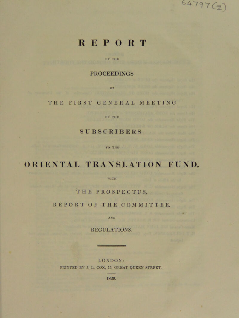 R E P O R T OF THE PROCEEDINGS THE FIRST GENERAL MEETING OF THE SUBSCRIBERS TO THE ORIENTAL TRANSLATION FUND, WITH THE PROSPECTUS, REPORT OF THE COMMITTEE, 0 AND REGULATIONS. LONDON: PRINTED BY J. L. COX, 75, GREAT QUEEN STREET. 1829.