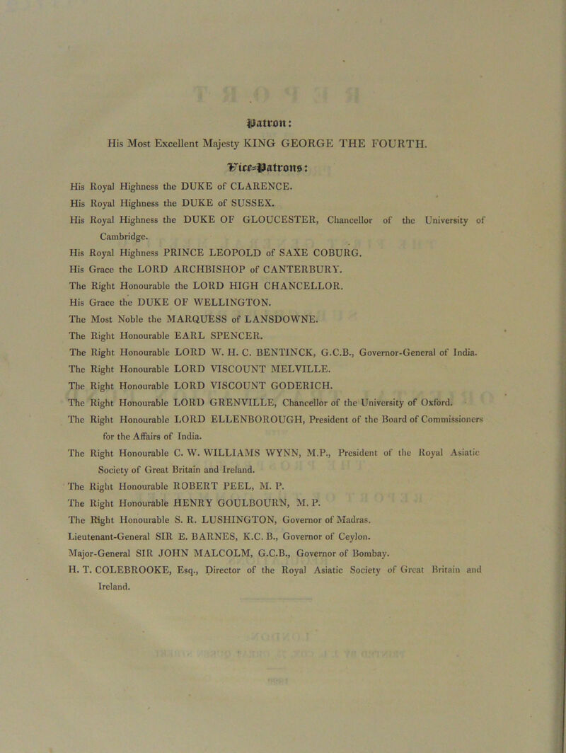 Datroit: His Most Excellent Majesty KING GEORGE THE FOURTH. UicMjtatroit#: His Iloyal Highness the DUKE of CLARENCE. His Royal Highness the DUKE of SUSSEX. His Royal Highness the DUKE OF GLOUCESTER, Chancellor of the University of Cambridge. His Royal Highness PRINCE LEOPOLD of SAXE COBURG. His Grace the LORD ARCHBISHOP of CANTERBURY. The Right Honourable the LORD HIGH CHANCELLOR. His Grace the DUKE OF WELLINGTON. The Most Noble the MARQUESS of LANSDOWNE. The Right Honourable EARL SPENCER. The Right Honourable LORD W. H. C. BENTINCK, G.C.B., Governor-General of India. The Right Honourable LORD VISCOUNT MELVILLE. The Right Honourable LORD VISCOUNT GODERICH. The Right Honourable LORD GRENVILLE, Chancellor of the University of Oxford. The Right Honourable LORD ELLENBOROUGH, President of the Board of Commissioners for the Affairs of India. The Right Honourable C. W. WILLIAMS WYNN, M.P., President of the Royal Asiatic Society of Great Britain and Ireland. The Right Honourable ROBERT PEEL, M. P. The Right Honourable HENRY GOULBOURN, M. P. The Right Honourable S. R. LUSHINGTON, Governor of Madras. Lieutenant-General SIR E. BARNES, K.C. B., Governor of Ceylon. Major-General SIR JOHN MALCOLM, G.C.B., Governor of Bombay. H. T. COLEBROOKE, Esq., Director of the Royal Asiatic Society of Great Britain and Ireland.