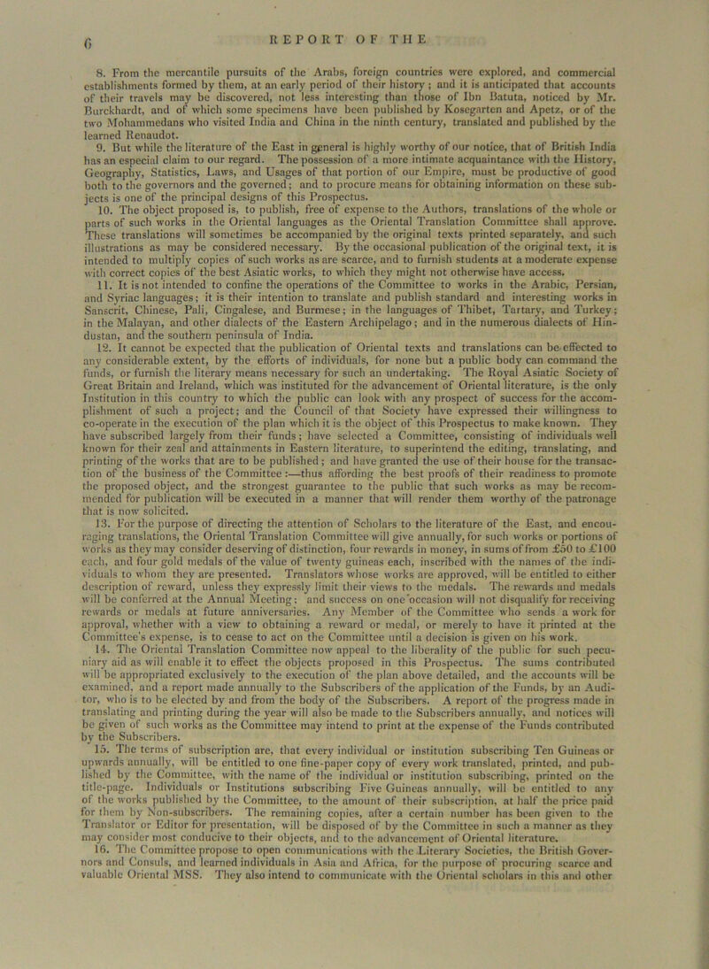 0 8. From the mercantile pursuits of the Arabs, foreign countries were explored, and commercial establishments formed by them, at an early period of their history ; and it is anticipated that accounts of their travels may be discovered, not less interesting than those of Ibn Batuta, noticed by Mr. Burckhardt, and of which some specimens have been published by Kosegarten and Apetz, or of the two Mohammedans who visited India and China in the ninth century, translated and published by the learned Renaudot. 9. But while the literature of the East in general is highly worthy of our notice, that of British India has an especial claim to our regard. The possession of a more intimate acquaintance with the History, Geography, Statistics, Laws, and Usages of that portion of our Empire, must be productive of good both to the governors and the governed; and to procure means for obtaining information on these sub- jects is one of the principal designs of this Prospectus. 10. The object proposed is, to publish, free of expense to the Authors, translations of the whole or parts of such works in the Oriental languages as the Oriental Translation Committee shall approve. These translations will sometimes be accompanied by the original texts printed separately, and such illustrations as may be considered necessary. By the occasional publication of the original text, it is intended to multiply copies of such works as are scarce, and to furnish students at a moderate expense with correct copies of the best Asiatic works, to which they might not otherwise have access. 11. It is not intended to confine the operations of the Committee to works in the Arabic, Persian, and Syriac languages; it is their intention to translate and publish standard and interesting works in Sanscrit, Chinese, Pali, Cingalese, and Burmese; in the languages of Thibet, Tartary, and Turkey; in the Malayan, and other dialects of the Eastern Archipelago; and in the numerous dialects of Hin- dustan, and the southern peninsula of India. 12. It cannot be expected that the publication of Oriental texts and translations can be effected to any considerable extent, by the efforts of individuals, for none but a public body can command the funds, or furnish the literary means necessary for such an undertaking. The Royal Asiatic Society of Great Britain and Ireland, which was instituted for the advancement of Oriental literature, is the only Institution in this country to which the public can look with any prospect of success for the accom- plishment of such a project; and the Council of that Society have expressed their willingness to co-operate in the execution of the plan which it is the object of this Prospectus to make known. They' have subscribed largely from their funds; have selected a Committee, consisting of individuals well known for their zeal and attainments in Eastern literature, to superintend the editing, translating, and printing of the works that are to be published ; and have granted the use of their bouse for the transac- tion of the business of the Committee :—thus affording the best proofs of their readiness to promote the proposed object, and the strongest guarantee to the public that such works as may be recom- mended for publication will be executed in a manner that will render them worthy of the patronage that is now solicited. 13. For the purpose of directing the attention of Scholars to the literature of the East, and encou- raging translations, the Oriental Translation Committee will give annually, for such works or portions of works as they may consider deserving of distinction, four rewards in money, in sums of from £50 to £100 each, and four gold medals of the value of twenty guineas each, inscribed with the names of the indi- viduals to whom they are presented. Translators whose works are approved, will be entitled to either description of reward, unless they expressly limit their views to the medals. The rewards and medals will be conferred at the Annual Meeting; and success on one occasion will not disqualify for receiving rewards or medals at future anniversaries. Any' Member of the Committee who sends a work for approval, whether with a view to obtaining a reward or medal, or merely to have it printed at the Committee’s expense, is to cease to act on the Committee until a decision is given on his work. 14. The Oriental Translation Committee now appeal to the liberality of the public for such pecu- niary' aid as wiil enable it to effect the objects proposed in this Prospectus. The sums contributed will be appropriated exclusively to the execution of the plan above detailed, and the accounts will be examined, and a report made annually to the Subscribers of the application of the Funds, by an Audi- tor, who is to be elected by and from the body' of the Subscribers. A report of the progress made in translating and printing during the year will also be made to the Subscribers annually, and notices will be given of such works as the Committee may intend to print at the expense of the Funds contributed by the Subscribers. 15. The terms of subscription are, that every individual or institution subscribing Ten Guineas or upwards annually, will be entitled to one fine-paper copy of every work translated, printed, and pub- lished by the Committee, with the name of the individual or institution subscribing, printed on the title-page. Individuals or Institutions subscribing Five Guineas annually, will be entitled to any of the works published by the Committee, to the amount of their subscription, at half the price paid for them by Non-subscribers. The remaining copies, after a certain number has been given to the Translator or Editor for presentation, will be disposed of by the Committee in such a manner as they may consider most conducive to their objects, and to the advancement of Oriental literature. 16. The Committee propose to open communications with the Literary Societies, the British Gover- nors and Consuls, and learned individuals in Asia and Africa, for the purpose of procuring scarce and valuable Oriental MSS. They also intend to communicate with the Oriental scholars in this and other