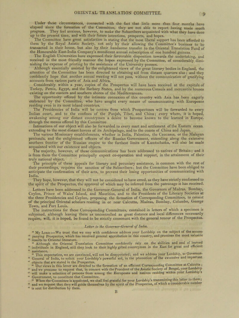 Under these circumstances, connected with the fact that little more than four months have elapsed since the formation of the Committee, they are not able to report having made much progress. They feel anxious, however, to make the Subscribers acquainted with what they have done up to the present time, and with their future intentions, prospects, and hopes. The Committee have great satisfaction in stating that the most liberal support has been afforded to them by the Royal Asiatic Society, not only by their allowing the Committee’s business to be transacted in their house, but also by their handsome transfer to the Oriental Translation Fund of the Honourable East-India Company's munificent annual subscription of one hundred guineas. The English Universities have expressed their favourable disposition towards the undertaking, and received in the most friendly manner the hopes expressed by the Committee, of considerably dimi- nishing the expense of printing by the assistance of the University presses. Although essentially assisted by the enlightened views of the great literary bodies in England, the attention of the Committee has been directed to obtaining aid from distant quarters also; and they confidently hope that another annual meeting will not pass, without the communication of gratifying accounts from various parts of Asia and Africa. Considerably within a year, copies of the Prospectus will have been received at the capitals of Turkey, Persia, Egypt, and the Barbary States, and by the numerous Consuls and mercantile houses existing on the eastern and southern shores of the Mediterranean. The opportunity offered by the intimate connexion of this country with Asia has been eagerly embraced by the Committee, who have sought every means of communicating with Europeans residing even in its most inland countries. The Presidencies of India will be centres from which Prospectuses will be forwarded to every Indian court, and to the confines of the Punjab, Tibet, and China; every where, it is hoped, awakening among our distant countrymen a desire to become known to the learned in Europe, through the means offered by this Committee. Intimations of our object will also be forwarded to every mart and settlement of the Eastern ocean extending to the most distant havens of its Archipelago, and to the coasts of China and Japan. The various Missionary establishments, whether in India, Palestine, the Caucasus, or the Malayan peninsula, and the enlightened officers of the Russian Government, extending along the extensive southern frontier of the Russian empire to the furthest limits of Kamtschatka, will also be made acquainted with our existence and objects. The majority, however, of these communications has been addressed to natives of Britain; and it is from them the Committee principally expect co-operation and support, in the attainment of their truly national object. The principle of these appeals for literary and pecuniary assistance, in common with the rest of their proceedings, requires the sanction of the Subscribers; but the Committee have been obliged to anticipate the confirmation of their acts, to prevent their losing opportunities of communicating with India. They hope, however, that they will not be considered to have erred, as they have strictly conformed to the spirit of the Prospectus, the approval of which may be inferred from the patronage it has received. Letters have been addressed to the Governor-General of India, the Governors of Madras, Bombay, Ceylon, Prince of Wales’ Island, and Mauritius, and to the Presidents of the Literary Societies at the three Presidencies and Ceylon, proposing the formation of Corresponding Committees, to consist of the principal Oriental scholars residing in or near Calcutta, Madras, Bombay, Columbo, George Town, and Port Louis. The instructions for these Corresponding Committees, contained in letters of which a specimen is subjoined, although leaving them as uncontrolled as great distance and local differences necessarily require, will, it is hoped, be found to be strictly consonant with the general tenour of the Prospectus. Letter to the Governor-General of India. “ My Lord :—We trust that we may with confidence address your Lordship on the subject of the nccom- “ panying Prospectus, which has received general approbation in this country, and promises the most valuable “ results to Oriental literature. “ Although the Oriental Translation Committee confidently rely on the abilities and zeal of learned “ individuals in England, still they look to their highly gifted countrymen in the East lor great and efficient “ assistance. _  This expectation, we are convinced, will not be disappointed; and we address your Lordship, as Oovernor- “ General of India, to solicit your Lordship’s powerful aid, iu the promotion of the extensive and important “ objects that are stated in the Prospectus. “ Our views in this letter are directed to the formation of an efficient Corresponding Committee at Calcutta ; “ and we presume to request that, in concert with the President of the Asiatic Society of Bengal, your Lordship “ will make a selection of persons from among the Europeans and natives residing within your Lordship s “ Government, to constitute that Committee. . . . “ When the Committee is appointed, we shall feel grateful for your Lordship’s transmitting this ettcrt0 l'lem ’ “ and we request that they will guide themselves by the spirit of the Prospectus, ol which a considerable number “ is sent for distribution by them. B