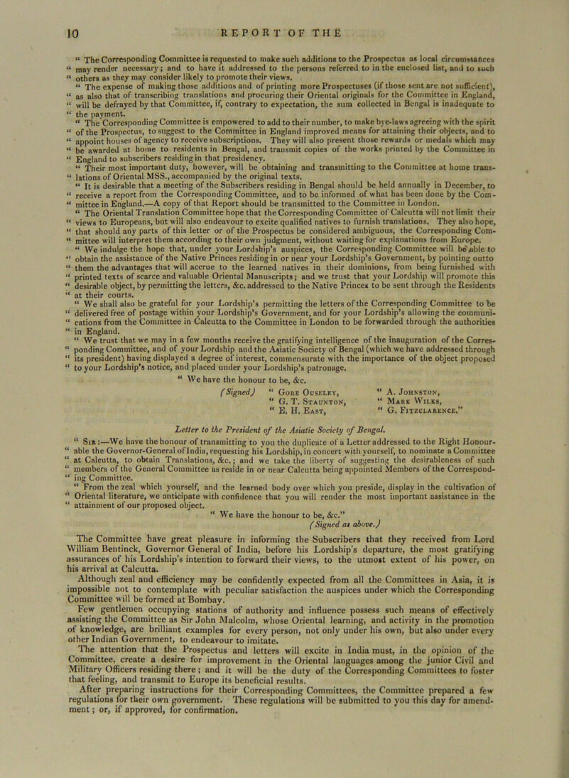 “ The Corresponding Committee is requested to make such additions to the Prospectus as local circumstances “ may render necessary j and to have it addressed to the persons referred to in the enclosed list, and to such « others as they may consider likely to promote their views. “ The expense of making those additions and of printing more Prospectuses (if those sent are not sufficient), “ as also that of transcribing translations and procuring their Oriental originuls for the Committee in England, “ will be defrayed by that Committee, if, contrary to expectation, the sum collected in Bengal is inadequate to “ the payment. “ The Corresponding Committee is empowered to add to their number, to make bye-laws agreeing with the spirit « of the Prospectus, to suggest to the Committee in England improved means for attaining their objects, and to “ appoint houses of agency to receive subscriptions. They will also present those rewards or medals which may “ be awarded at home to residents in Bengal, and transmit copies of the works printed by the Committee in « England to subscribers residing in that presidency. “ Their most important duty, however, will be obtaining and transmitting to the Committee at home trans- « lations of Oriental MSS., accompanied by the original texts. « It is desirable that a meeting of the Subscribers residing in Bengal should be held annually in December, to “ receive a report from the Corresponding Committee, and to be informed of what has been done by the Com* « mittee in England.—A copy of that Report should be transmitted to the Committee in London. “ The Oriental Translation Committee hope that the Corresponding Committee of Calcutta will not limit their “ views to Europeans, but will also endeavour to excite qualified natives to furnish translations. They also hope, « that should any parts of this letter or of the Prospectus be considered ambiguous, the Corresponding Com- “ mittee will interpret them according to their own judgment, without waiting for explanations from Europe. “ We indulge the hope that, under your Lordship’s auspices, the Corresponding Committee will be^ble to “ obtain the assistance of the Native Princes residing in or near your Lordship’s Government, by pointing outto “ them the advantages that will accrue to the learned natives in their dominions, from being furnished with “ printed texts of scarce and valuable Oriental Manuscripts; and we trust that your Lordship will promote this “ desirable object, by permitting the letters, &c. addressed to the Native Princes to be sent through the Residents “ at their courts. “ We shall also be grateful for your Lordship’s permitting the letters of the Corresponding Committee to he “ delivered free of postage within your Lordship’s Government, and for your Lordship’s allowing the communi* “ cations from the Committee in Calcutta to the Committee in London to be forwarded through the authorities “ in England. “ We trust that we may in a few months receive the gratifying intelligence of the inauguration of the Corres- “ ponding Committee, and of your Lordship and the Asiatic Society of Bengal (which we have addressed through “ its president) having displayed a degree of interest, commensurate with the importance of the object proposed “ to your Lordship’s notice, and placed under your Lordship’s patronage. “ We have the honour to be, &c. f Signed J “ Gore Ouseley, “ A. Johnston, “ G. T. Staunton, “ Mark Wilks, “ E. H. East, “ G. Fitzclarence.” Letter to the President of the Asiatic Society of Bengal. “ Sir:—We have the honour of transmitting to you the duplicate of a Letter addressed to the Right Honour* “ able the Governor-General of India, requesting his Lordship, in concert with yourself, to nominate a Committee “ at Calcutta, to obtain Translations, &c.; and we take the liberty of suggesting the desirableness of such “ members of the General Committee as reside in or near Calcutta being appointed Members of the Correspond- “ ing Committee. “ From the zeal which yourself, and the learned body over which you preside, display in the cultivation of “ Oriental literature, we anticipate with confidence that you will render the most important assistance in the “ attainment of our proposed object. “We have the honour to be, &c.” (Signed as above. J The Committee have great pleasure in informing the Subscribers that they received from Lord William Bentinck, Governor General of India, before his Lordship’s departure, the most gratifying assurances of his Lordship’s intention to forward their views, to the utmost extent of his power, on his arrival at Calcutta. Although zeal and efficiency may be confidently expected from all the Committees in Asia, it is impossible not to contemplate with peculiar satisfaction the auspices under which the Corresponding Committee will be formed at Bombay. Few gentlemen occupying stations of authority and influence possess such means of effectively assisting the Committee as Sir John Malcolm, whose Oriental learning, and activity in the promotion of knowledge, are brilliant examples for every person, not only under his own, but also under every other Indian Government, to endeavour to imitate. The attention that the Prospectus and letters will excite in India must, in the opinion of the Committee, create a desire for improvement in the Oriental languages among the junior Civil and Military Officers residing there; and it will be the duty of the Corresponding Committees to foster that feeling, and transmit to Europe its beneficial results. After preparing instructions for their Corresponding Committees, the Committee prepared a few regulations for their own government. These regulations will be submitted to you this day for amend- ment ; or, if approved, for confirmation.