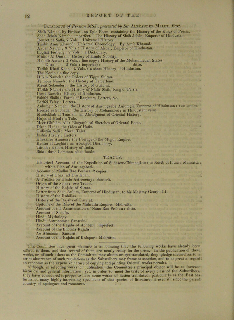 Catalogue of Persian MSS., presented by Sir Alexander Malet, Bart. Shah Nameh, by Firdousi, an Epic Poem, containing the History of the Kings of Persia. Shah Jehan Nfimeh : imperfect. The History of Shah Jehan, Emperor of Hindustan. Rouzet as Saffa, 7 Vois. Universal History. Tarikh Amir Khaund : Universal Chronology. By Amir Khaund. Akbar Nameh; 3 Vols.: History of Akbar, Emperor of Hindustan. Loghat Ferheng; 2 Vols.: a Dictionary. Muasir A1 Omrah : History of Hindu Nobility. Habbib Asseir ; 2 Vols.: fine copy: History of the Mohammedan States. Ditto 2 Vols : imperfect: ditto. Tarikh Khafi Khan ; 2 Vols.: a short History of Hindustan. The Koran : a fine copy. Hukm Nameh i the Orders of Tippu Sultan. Teimour Nameh: the History of Tamerlene. Mer&t Sekenderi: the History of GuZerat. Tarikh Nadari: the History of Nadir Shah, King of Persia. Ibrut Nameh : History of Hindustan. Sahifei Shahi: Forms of Registers, Letters, &c. Letifei Feizy: Letters. Aulumgir Nameh : the History of Aurungzebe Aulumgir, Emperor of Hindustan : two copies Rouzet as Shohada: the History of Mohammed; in Hindustani verse. Muntekhab al Tuarikh: an Abridgment of Oriental History. Hujet al Hind : a Tale. Meer Glnilam Ali : Biographical Sketches of Oriental Poets. Divan Hafiz : the Odes of Hafiz. Gulistan Sadi: Moral TaleS. Inshai Jusufy : Letters. Khezanae Aumera: the Peerage of the Mogul Empire. Kehter al Loghat: an Abridged Dictionary. Tarikh : a short History of India. Biaz: three Common-plaCe books. TRACTS. Historical Account of the Expedition of Sudasew-Chimnaji to the North of India : Mahratta , with a Plan of Aurungabad. Account of Madhu Rao Peshwa, 2 copies. History of Ghazi ad Din Khan. A Treatise on Hindu Astronomy : Sanscrit. Origin of the Seiks : two Tracts. History of the Rajahs of Satara. Letter from Shah Auluro, Emperor of Hindustan, to his Majesty George III. History of the Rohillas History of the Rajahs of Guzerat. Epitome of the Rise of the Mahratta Empire: Mahratta. Account of the Assassination of Nana Rao Peshwa : ditto. Account of Sendip. Hindu Mythology. Hindu Astronomy: Sanscrit. Account of the Rajahs of Acheen : imperfect. Account of the Bhourla Rajahs. An Almanac: Sanscrit. Account of the Rajahs of Kolapur: Mahratta. The Committee have great pleasure in announcing that the following works have already been offered to them, and that several of them are nearly ready for the press. In the publication of these works, or of such others as the Committee may obtain or get translated, they pledge themselves to a strict observance of such regulations as the Subscribers may frame or sanction, and to as great a regard to economy as the expensive nature of copying and printing Oriental works permits. Although, in selecting works for publication, the Committee’s principal object will be to increase historical and general information, yet, in order to meet the taste of every class of the Subscribers, they have considered it proper to have some works of fiction translated, particularly as the East has furnished many highly interesting specimens of that species of literature, if even it is not the parent country of apologues and romances.