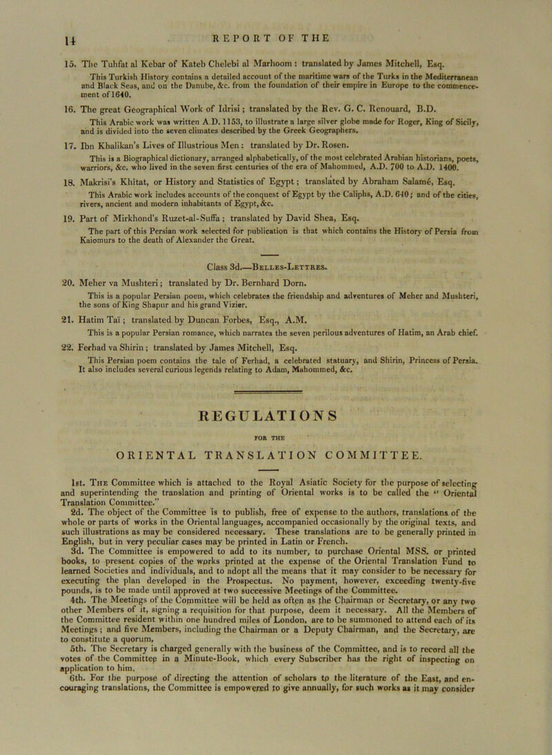 U 15. The Tuhfatal Kebar of Kateb Chelebi al Marhoom : translated by James Mitchell, Esq. This Turkish History contains a detailed account of the maritime wars of the Turks in the Mediterranean and Black Seas, and on the Danube, &c. from the foundation of their empire in Europe to the commence- ment of 1640. 16. The great Geographical Work of Idrisi; translated by the Rev. G. C. Renouard, B.D. This Arabic work was written A.D. 1153, to illustrate a large silver globe made for Roger, King of Sicily, and is divided into the seven climates described by the Greek Geographers. 17. Ibn Khalikan’s Lives of Illustrious Men : translated by Dr. Rosen. This is a Biographical dictionary, arranged alphabetically, of the most celebrated Arabian historians, poets, warriors, &c. who lived in the seven first centuries of the era of Mahommed, A.D. 700 to A.D. 1400. 18. Makrisi’s Khitat, or History and Statistics of Egypt; translated by Abraham Salame, Esq. This Arabic work includes accounts of the conquest of Egypt by the Caliphs, A.D. 640; and of the cities, rivers, ancient and modern inhabitants of Egypt, &c. 19. Part of Mirkhond’s Ruzet-al-Suffa; translated by David Shea, Esq. The part of this Persian work selected for publication is that which contains the History of Persia from Kaiomurs to the death of Alexander the Great. Class 3d Belles-Lettres. 20. Meher va Musliteri; translated by Dr. Bernhard Dorn. This is a popular Persiun poem, which celebrates the friendship and adventures of Meher and Mushteri, the sons of King Shapur and his grand Vizier. 21. Hatim Ta'i; translated by Duncan Forbes, Esq., A.M. This is a popular Persian romance, which narrates the seven perilous adventures of Hatim, an Arab chief. 22. Ferhad va Shirin ; translated by James Mitchell, Esq. This Persian poem contains the tale of Ferhad, a celebrated statuary, and Shirin, Princess of Persia. It also includes several curious legends relating to Adam, Mahommed, &c. REGULATIONS FOR THE ORIENTAL TRANSLATION COMMITTEE. 1st. The Committee which is attached to the Royal Asiatic Society for the purpose of selecting and superintending the translation and printing of Oriental works is to be called the “ Oriental Translation Committee.” 2d. The object of the Committee is to publish, free of expense to the authors, translations of the whole or parts of works in the Oriental languages, accompanied occasionally by the original texts, and such illustrations as may be considered necessary. These translations are to be generally printed in English, but in very peculiar cases may be printed in Latin or French. 3d. The Committee is empowered to add to its number, to purchase Oriental MSS. or printed books, to present copies of the works printed at the expense of the Oriental Translation Fund to learned Societies and individuals, and to adopt all the means that it may consider to be necessary for executing the plan developed in the Prospectus. No payment, however, exceeding twenty-five pounds, is to be made until approved at two successive Meetings of the Committee. 4th. The Meetings of the Committee will be held as often as the Chairman or Secretary, or any two other Members of it, signing a requisition for that purpose, deem it necessary. All the Members of the Committee resident within one hundred miles of London, are to be summoned to attend each of its Meetings ; and five Members, including the Chairman or a Deputy Chairman, and the Secretary', are to constitute a quorum, 5th. The Secretary is charged generally with the business of the Committee, and is to record all the votes of the Committep in a Minute-Book, which every Subscriber has the right of inspecting on application to him. 6th. For the purpose of directing the attention of scholars tp the literature of the East, and en- couraging translations, the Committee is empowered to give annually, for such works as it may consider