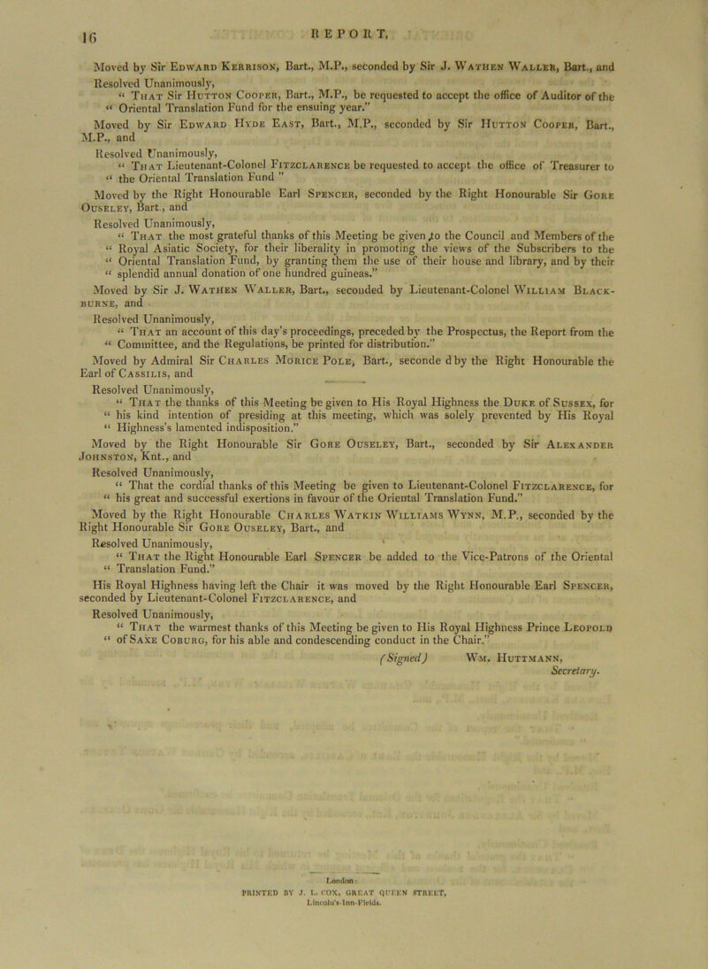 If) It E P O It T, Moved by Sir Edward Kerrison, Bart., M.P., seconded by Sir J. Wathen Waller, Bart., and Resolved Unanimousl)', “ That Sir Hutton Cooter, Bart., M.P., be requested to accept the office of Auditor of the “ Oriental Translation Fund for the ensuing year.” Moved by Sir Edward Hyde East, Bart., M.P., seconded by Sir Hutton Cooper, Bart., M.P., and Resolved Unanimously, “ That Lieutenant-Colonel Fitzclarence be requested to accept the office of Treasurer to “ the Oriental Translation Fund ” Moved by the Right Honourable Earl Spencer, seconded by the Right Honourable Sir Gore Ouseley, Bart., and Resolved Unanimously, “ That the most grateful thanks of this Meeting be given .to the Council and Members of the “ Royal Asiatic Society, for their liberality in promoting the views of the Subscribers to the “ Oriental Translation Fund, by granting them the use of their house and library, and by their “ splendid annual donation of one hundred guineas.” Moved by Sir J. Wathen Waller, Bart., seconded by Lieutenant-Colonel William Black- burne, and Resolved Unanimously, “ That an account of this day’s proceedings, preceded by the Prospectus, the Report from the “ Committee, and the Regulations, be printed for distribution.” Moved by Admiral Sir Charles Morice Pole, Bart., seconde dby the Right Honourable the Earl of Cassilis, and Resolved Unanimously, “ That the thanks of this Meeting be given to His Royal Highness the Dukf. of Sussex, for “ his kind intention of presiding at this meeting, which was solely prevented by His Royal “ Highness’s lamented indisposition.” Moved by the Right Honourable Sir Gore Ouseley, Bart., seconded by Sir Alexander Johnston, Knt., and Resolved Unanimously, “ That the cordial thanks of this Meeting be given to Lieutenant-Colonel Fitzclarence, for “ his great and successful exertions in favour of the Oriental Translation Fund.” Moved by the Right Honourable Charles Watkin Williams Wynx, M.P., seconded by the Right Honourable Sir Gore Ouseley, Bart., and Resolved Unanimously, “ That the Right Honourable Earl Spencer be added to the Vice-Patrons of the Oriental “ Translation Fund.” His Royal Highness having left the Chair it was moved by the Right Honourable Earl Spencer, seconded by Lieutenant-Colonel Fitzclarence, and Resolved Unanimously, “ That the warmest thanks of this Meeting be given to His Royal Highness Prince Leopold “ of Saxe Coburg, for his able and condescending conduct in the Chair.” fSigned) Wm. Huttmann, Secretary. London: PRINTED DY J. I.. ( OX, GREAT QUEEN STREET, UncoluVlnn-Field*.