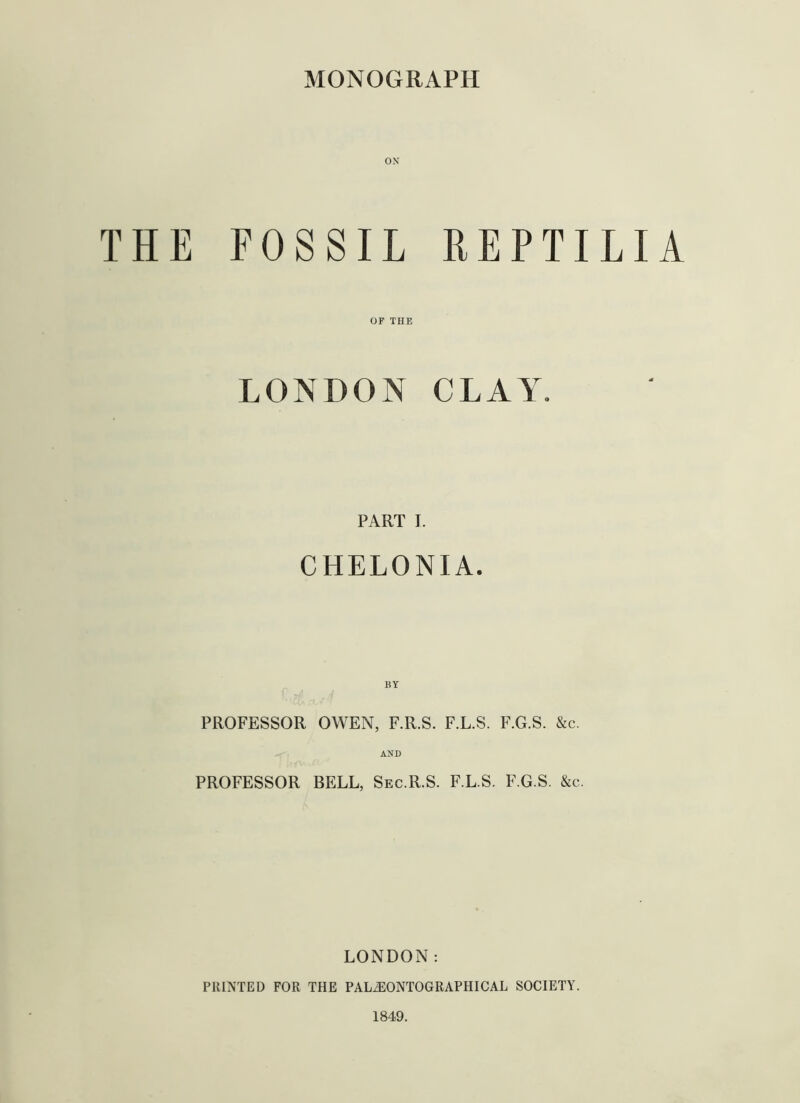 MONOGRAPH ON THE FOSSIL REPTILIA OF THE LONDON CLAY. PART I. CHELONIA. BY PROFESSOR OWEN, F.R.S. F.L.S. F.G.S. &c. AND PROFESSOR BELL, Sec.R.S. F.L.S. F.G.S. &c. LONDON: PRINTED FOR THE PALAIONTOGRAPHICAL SOCIETY. 1849.