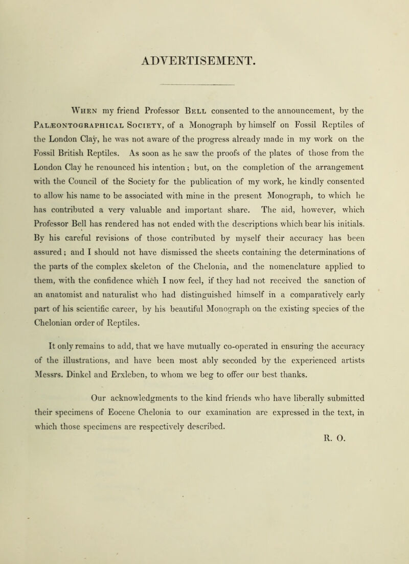 ADYERTISEMEOT. When my friend Professor Bell consented to the announcement, by the Paljeontographical Society, of a Monograph by himself on Fossil Reptiles of the London Clay, he was not aware of the progress already made in my work on the Fossil British Reptiles. As soon as he saw the proofs of the plates of those from the London Clay he renounced his intention; but, on the completion of the arrangement with the Council of the Society for the publication of my work, he kindly consented to allow his name to be associated with mine in the present Monograph, to which he has contributed a very valuable and important share. The aid, however, which Professor Bell has rendered has not ended with the descriptions which bear his initials. By his careful revisions of those contributed by myself their accuracy has been assured; and I should not have dismissed the sheets containing the determinations of the parts of the complex skeleton of the Chelonia, and the nomenclature applied to them, with the confidence which I now feel, if they had not received the sanction of an anatomist and naturalist who had distinguished himself in a comparatively early part of his scientific career, by his beautiful Monograph on the existing species of the Chelonian order of Reptiles. It only remains to add, that we have mutually co-operated in ensuring the accuracy of the illustrations, and have been most ably seconded by the experienced artists Messrs. Dinkel and Erxleben, to whom we beg to offer our best thanks. Our acknowledgments to the kind friends who have liberally submitted their specimens of Eocene Chelonia to our examination are expressed in the text, in which those specimens are respectively described. R. O.