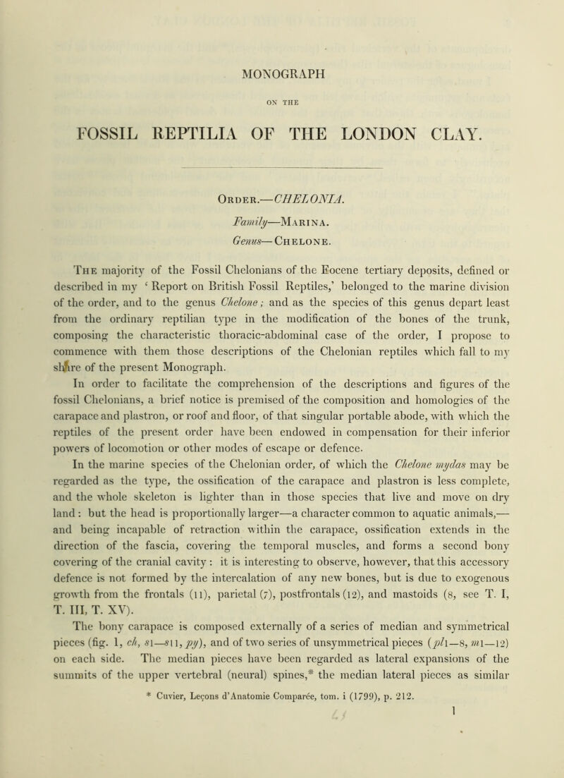 ON THE FOSSIL REPTILIA OF THE LONDON CLAY. On\)^n.—CHELONIA. Fam ill/—M a r i n a . Gems— Ch e lo n e . The majority of the Fossil Chelonians of the Eocene tertiary deposits, defined or described in my ‘ Report on British Fossil Reptiles,’ belonged to the marine division of the order, and to the genus Chelone; and as the species of this genus depart least from the ordinary reptilian type in the modification of the bones of the trunk, composing the characteristic thoracic-abdominal case of the order, I propose to commence with them those descriptions of the Chelonian reptiles which fall to my slifcre of the present Monograph. In order to facilitate the comprehension of the descriptions and figures of the fossil Chelonians, a brief notice is premised of the composition and homologies of the carapace and plastron, or roof and floor, of that singular j^ortable abode, with which the reptiles of the present order have been endowed in compensation for their inferior powers of locomotion or other modes of escape or defence. In the marine species of the Chelonian order, of which the Chelone mydas may be regarded as the type, the ossification of the carapace and plastron is less complete, and the whole skeleton is lighter than in those species that live and move on dry land : but the head is proportionally larger—a character common to aquatic animals,— and being incapable of retraction within the carapace, ossification extends in the direction of the fascia, covering the temporal muscles, and forms a second bony covering of the cranial cavity : it is interesting to observe, however, that this accessory defence is not formed by the intercalation of any new bones, but is due to exogenous growth from the frontals (ii), parietal (7), postfrontals (12), and mastoids (8, see T. I, T. Ill, T. XV). The bony carapace is composed externally of a series of median and symmetrical pieces (fig. 1, ch, si—^911,^^), and of two series of unsymmetrical pieces m\—12) on each side. The median pieces have been regarded as lateral expansions of the summits of the upper vertebral (neural) spines,* the median lateral pieces as similar * Cuvier, Lecons d’Anatomie Comparee, tom. i (1799), p. 212.