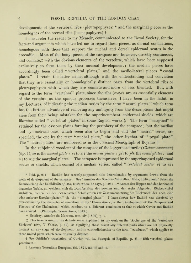 developments of the vertebral ribs (pleurapophyses),* * * § and the marginal pieces as the honiologues of the sternal ribs (hfEmapophyses).t I must refer the reader to my Memoir, communicated to the Royal Society, for the facts and arguments which have led me to regard these pieces, as dermal ossifications, homologous with those that support the nuchal and dorsal epidermal scutes in the crocodile. Most of the bony pieces of the carapace are, however, directly continuous, and connate,! with the obvious elements of the vertebrae, which have been supposed exclusively to form them by their unusual development; the median pieces have accordingly been called vertebral plates,” and the medio-lateral pieces “ costal plates.” I retain the latter name, although with the understanding and conviction that they are essentially or homologically distinct parts from the vertebral ribs or pleurapophyses with which they are connate and more or less blended. But, with regard to the term vertebral” plate, since the ribs {costa) are as essentially elements of the vertebra as the spinous processes themselves, I have been in the habit, in my Lectures, of indicating the median series by the term “ neural plates,” which term has the further advantage of removing any ambiguity from the descriptions that might arise from their being mistaken for the superincumbent epidermal shields, which are likewise called “vertebral plates” in some English works.^ The term “marginal” is retained for the osseous plates forming the periphery of the carapace ; but the median and symmetrical ones, which seem also to begin and end the “ neural” series, are specified, the one by the term “nuchal plate,” the other by that of “ pygal plate.” The “ neural plates” are numbered as in the classical Monograph of Bojanus.|| In the subjoined woodcut of the carapace of the loggerhead turtle {Chelone caouanna) (fig. 1), ch is the nuchal plate; to i the neural plates; pl\ to pl% the eostalplates; and m\ to 7n\2 the marginal plates. The carapace is impressed by the superimposed epidermal scutes or shields, which consist of a median series, called “ vertebral scutes' v\ to ; * Ibid. p. 211. Rathke has recently supported this determination by arguments drawn from the mode of development of the carapace. See ‘ Annales des Sciences Naturelles,’ Mars, 1846 ; and ‘Ueber die Eutwickelung der Schildkrdten,’ 4to, 1848, where he says, p. 105 :—“ Ausser den Rippen und den horizontal liegenden Tafeln, zu welchen sich die Dornfortsatze des zweiten und der sechs folgenden Riickenwirbel ausbilden, dienen bei den erwachsenen Schildkrdten zur Zusammensetzung des Riickenschildes noch eine oder mehrere Knochenplatten,” viz. the “ marginal plates.” I have shown how Rathke was deceived by over-estimating the character of connation, in my ‘ Observations on the Development of the Carapace and Plastron of the Chelonians,’ which conduct to a different conclusion to that at which Cuvier and Rathke have arrived. (Philosoph. Transactions, 1849.) t Geoffroy, Annales du Museum, tom. xiv (1809), p. 7. I This term is used in the definite sense explained in my work on the ‘Archetype of the Vertebrate Skeleton’ (8vo, V. Voorst, p. 49), as signifying those essentially different parts which are not physically distinct at any stage of development; and in contradistinction to the term “ confluent,” which applies to those united parts which were originally distinct. § See Griffiths’s translation of Cuvier, vol. i.\. Synopsis of Reptilia, p. 6—“fifth vertebral plates prominent.” t| Anatome Testudinis Europsese, fol. 1821, tab. hi and iv.