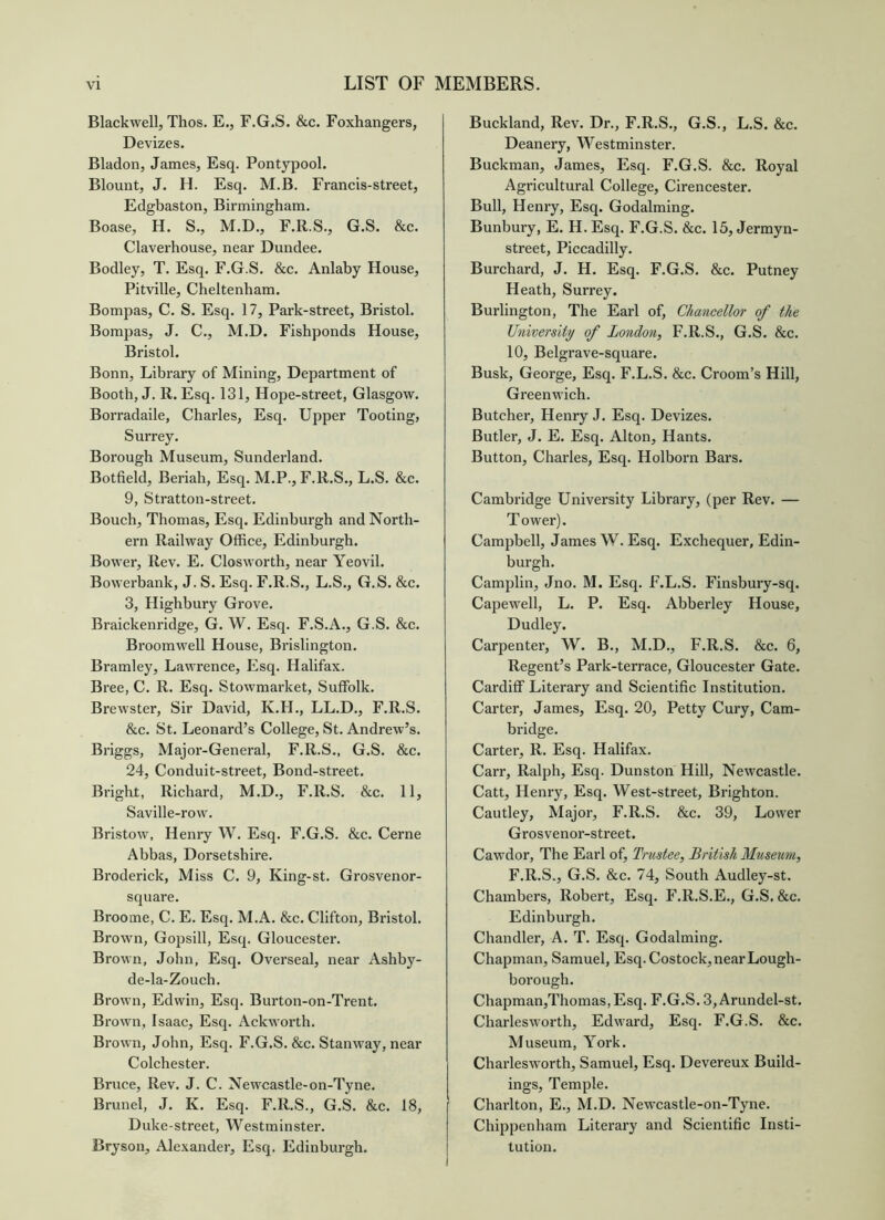 Blackwell, Thos. E., F.G.S. &c. Foxhangers, Devizes. Bladon, James, Esq. Pontypool. Blount, J. H. Esq. M.B. Francis-street, Edgbaston, Birmingham. Boase, H. S., M.D., F.R.S., G.S. &c. Claverhouse, near Dundee. Bodley, T. Esq. F.G.S. &c. Anlaby House, Pitville, Cheltenham. Bompas, C. S. Esq. 17, Park-street, Bristol. Bompas, J. C., M.D. Fishponds House, Bristol. Bonn, Library of Mining, Department of Booth, J. R. Esq. 131, Hope-street, Glasgow. Borradaile, Charles, Esq. Upper Tooting, Surrey. Borough Museum, Sunderland. Botfield, Beriah, Esq. M.P., F.R.S., L.S. &c. 9, Stratton-street. Bouch, Thomas, Esq. Edinburgh and North- ern Railway Office, Edinburgh. Bower, Rev. E. Closworth, near Yeovil. Bowerbank, J. S. Esq. F.R.S., L.S., G.S. &c. 3, Highbury Grove. Braickenridge, G. W. Esq. F.S.A., G.S. &c. Broomwell House, Brislington. Bramley, Lawrence, Esq. Halifax. Bree, C. R. Esq. Stowmai’ket, Suffolk. Brewster, Sir David, K.H., LL.D., F.R.S. &c. St. Leonard’s College, St. Andrew’s. Briggs, Major-General, F.R.S., G.S. &c. 24, Conduit-street, Bond-street. Bright, Richard, M.D., F.R.S. &c. 11, Saville-row. Bristow, Henry W. Esq. F.G.S. &c. Cerne Abbas, Dorsetshire. Broderick, Miss C. 9, King-st. Grosvenor- square. Broome, C. E. Esq. M.A. &c. Clifton, Bristol. Brown, Gopsill, Esq. Gloucester. Brown, John, Esq. Overseal, near Ashby- de-la-Zouch. Brown, Edwin, Esq. Burton-on-Trent. Brown, Isaac, Esq. Ackworth. Brown, John, Esq. F.G.S. &c. Stanway, near Colchester. Bruce, Rev. J. C. Newcastle-on-Tyne. Brunei, J. K. Esq. F.R.S., G.S. &c. 18, Duke-street, Westminster. Bryson, Alexander, Esq. Edinburgh. Buckland, Rev. Dr., F.R.S., G.S., L.S. &c. Deanery, Westminster. Buckman, James, Esq. F.G.S. &c. Royal Agricultural College, Cirencester. Bull, Henry, Esq. Godaiming. Bunbury, E. H. Esq. F.G.S. &c. 15, Jermyn- street, Piccadilly. Burchard, J. H. Esq. F.G.S. &c. Putney Heath, Surrey. Burlington, The Earl of, Chancellor of the University of London, F.R.S., G.S. &c. 10, Belgrave-square. Busk, George, Esq. F.L.S. &c. Groom’s Hill, Greenwich. Butcher, Henry J. Esq. Devizes. Butler, J. E. Esq. Alton, Hants. Button, Charles, Esq. Holborn Bars. Cambridge University Library, (per Rev. — Tower). Campbell, James W. Esq. Exchequer, Edin- burgh. Camplin, Jno. M. Esq. F.L.S. Finsbury-sq. Capewell, L. P. Esq. Abberley House, Dudley. Carpenter, W. B., M.D., F.R.S. &c. 6, Regent’s Park-terrace, Gloucester Gate. Cardiff Literary and Scientific Institution. Carter, James, Esq. 20, Petty Cury, Cam- bridge. Carter, R. Esq. Halifax. Carr, Ralph, Esq. Dunston Hill, Newcastle. Catt, Henry, Esq. West-street, Brighton. Cautley, Major, F.R.S. &c. 39, Lower Grosvenor-street. Cawdor, The Earl of. Trustee, British Museum, F.R.S., G.S. &c. 74, South Audley-st. Chambers, Robert, Esq. F.R.S.E., G.S. &c. Edinburgh. Chandler, A. T. Esq. Godaiming. Chapman, Samuel, Esq. Costock, near Lough- boro ugh. Chapman,Thomas,Esq. F.G.S. 3,Arundel-st. Charlesworth, Edward, Esq. F.G.S. &c. Museum, York. Charlesworth, Samuel, Esq. Devereux Build- ings, Temple. Charlton, E., M.D. Newcastle-on-Tyne. Chippenham Literary and Scientific Insti- tution.