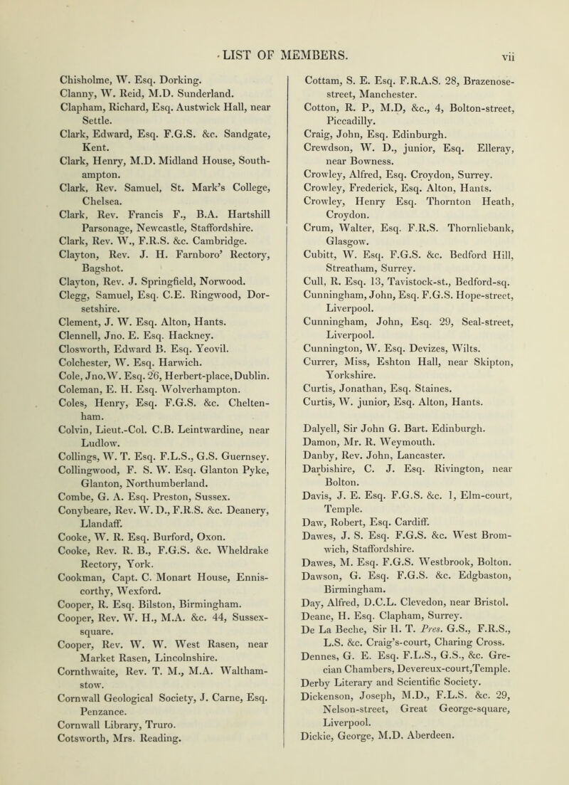 Chisholme, W. Esq. Dorking. Clanny, W. Reid, M.D. Sunderland. Clapham, Richard, Esq. Austwick Hall, near Settle. Clark, Edward, Esq. F.G.S. &c. Sandgate, Kent. Clark, Henry, M.D. Midland House, South- ampton. Clark, Rev. Samuel, St. Mark’s College, Chelsea. Clark, Rev. Francis F., B.A. Hartshill Parsonage, Newcastle, Staffordshire. Clark, Rev. W., F.R.S. &c. Cambridge. Clayton, Rev. J. H. Farnboro’ Rectory, Bagshot. Clayton, Rev. J. Springfield, Norwood. Clegg, Samuel, Esq. C.E. Ringwood, Dor- setshire. Clement, J. W. Esq. Alton, Hants. Clennell, Jno. E. Esq. Hackney. Closworth, Edward B. Esq. Yeovil. Colchester, W. Esq. Harwich. Cole, Jno.W. Esq. 26, Herbert-place, Dublin. Coleman, E. H. Esq. Wolverhampton. Coles, Henry, Esq. F.G.S. &c. Chelten- ham. Colvin, Lieut.-Col. C.B. Leintwardine, near Ludlow. Collings, W. T. Esq. F.L.S., G.S. Guernsey. Collingwood, F. S. W. Esq. Glanton Pyke, Gian ton, Northumberland. Combe, G. A. Esq. Preston, Sussex. Conybeare, Rev. W. D., F.R.S. &c. Deanery, LlandafF. Cooke, W. R. Esq. Burford, Oxon. Cooke, Rev. R. B., F.G.S. &c. Wheldrake Rectory, York. Cookman, Capt. C. Monart House, Ennis- corthy, Wexford. Cooper, R. Esq. Bilston, Birmingham. Cooper, Rev. W. H., M.A. &c. 44, Sussex- square. Cooper, Rev. W. W. West Rasen, near Market Rasen, Lincolnshire. Cornthwaite, Rev. T. M., M.A. Waltham- stow. Cornwall Geological Society, J. Came, Esq. Penzance. Cornwall Library, Truro. Cotsworth, Mrs. Reading. Cottam, S. E. Esq. F.R.A.S. 28, Brazenose- street, Manchester. Cotton, R. P., M.D, &c., 4, Bolton-street, Piccadilly. Craig, John, Esq. Edinburgh. Crewdson, W. D., junior. Esq. Elleray, near Bowness. Crowley, Alfred, Esq. Croydon, Surrey. Crowley, Frederick, Esq. Alton, Hants. Crowley, Henry Esq. Thornton Heath, Croydon. Crum, Walter, Esq. F.R.S. Thornliebank, Glasgow. Cubitt, W. Esq. F.G.S. &c. Bedford Hill, Streatham, Surrey. Cull, R. Esq. 13, Tavistock-st., Bedford-sq. Cunningham, John, Esq. F.G.S. Hope-street, Liverpool. Cunningham, John, Esq. 29, Seal-street, Liverpool. Cunnington, W. Esq. Devizes, Wilts. Currer, Miss, Eshton Hall, near Skipton, Yorkshire. Curtis, Jonathan, Esq. Staines. Curtis, W. junior. Esq. Alton, Hants. Dalyell, Sir John G. Bart. Edinburgh. Damon, Mr. R. Weymouth. Danby, Rev. John, Lancaster. Darbishire, C. J. Esq. Rivington, near Bolton. Davis, J. E. Esq. F.G.S. &c. 1, Elm-court, Temple. Daw, Robert, Esq. Cardiff. Dawes, J. S. Esq. F.G.S. &c. West Brom- wich, Staffordshire. Dawes, M. Esq. F.G.S. Westbrook, Bolton. Dawson, G. Esq. F.G.S. &c. Edgbaston, Birmingham. Day, Alfred, D.C.L. Clevedon, near Bristol. Deane, H. Esq. Clapham, Surrey. De La Beche, Sir H. T. Pres. G.S., F.R.S., L.S. &c. Craig’s-court. Charing Cross. Dennes, G. E. Esq. F.L.S., G.S., &c. Gre- cian Chambers, Devereux-court,Temple. Derby Literary and Scientific Society. Dickenson, Joseph, M.D., F.L.S. &c. 29, Nelson-street, Great George-square, Liverpool. Dickie, George, M.D. Aberdeen.