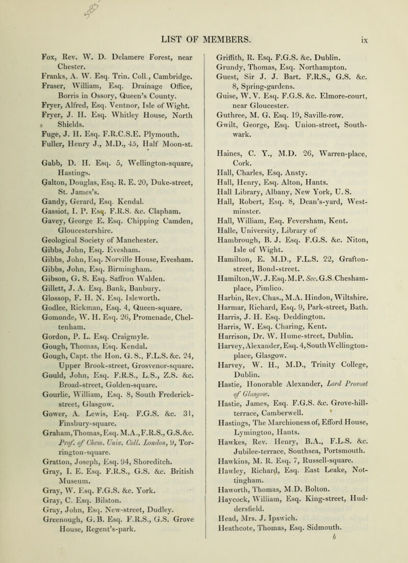 Fox, Rev. W. D. Delamere Forest, near Chester. Franks, A. W. Esq. Ti-In. Coll., Cambridge. Fraser, William, Esq. Drainage Office, Borris in Ossory, Queen’s County. Fryer, Alfred, Esq. Ventnor, Isle of Wight. Fryer, J. II. Esq. Whitley House, North ^ Shields. Fuge, J. II. Esq. F.R.C.S.E. Plymouth. Fuller, Henry J., M.D., 45, Half Moon-st. Gabb, D. H. Esq. 5, Wellington-square, Hastings. Galton, Douglas, Esq. R. E. 20, Duke-street, St. James’s. Gandy, Gerard, Esq. Kendal. Gassiot, I. P. Esq. F.R.S. &c. Clapham. Gavey, George E. Esq. Chipping Camden, Gloucestershire. Geological Society of Manchester. Gibbs, John, Esq. Evesham. Gibbs, John, Esq. Norville House, Evesham. Gibbs, John, Esq. Birmingham. Gibson, G. S. Esq. Saffron Walden. Gillett, J. A. Esq. Bank, Banbury. Glossop, F. H. N. Esq. Isleworth. Godlee, Rickman, Esq. 4, Queen-square. Gomonde, W. H. Esq. 26, Promenade, Chel- tenham. Goi'don, P. L. Esq. Craigmyle. Gough, Thomas, Esq. Kendal. Gough, Capt. the Hon. G. S., F.L.S. &c. 24, Upper Brook-street, Grosvenor-square. Gould, John, Esq. F.R.S., L.S., Z.S. &c. Broad-street, Golden-square. Gourlie, William, Esq. 8, South Frederick- street, Glasgow. Gower, A. Lewis, Esq. F.G.S. &c. 31, Finsbury-square. Graham,Thomas,Esq. M.A.,F.R.S., G.S.&c. Frof. of Chem. Univ. Coll. London, 9, Tor- rington-square. Gratton, Joseph, Esq. 94, Shoreditch. Gray, I. E. Esq. F.R.S., G.S. &c. British Museum. Gray, W. Esq. F.G.S. &c. York. Gray, C. Esq. Bilston. Gray, John, Esq. New-street, Dudley. Greenough, G. B. Esq. F.R.S., G.S. Grove House, Regent’s-park. Griffith, R. Esq. F.G.S. &c. Dublin. Grundy, Thomas, Esq. Northampton. Guest, Sir J. J. Bart. F.R.S., G.S. &c. 8, Spring-gardens. Guise, W. V. Esq. F.G.S. &c. Elmore-court, near Gloucester. Guthree, M. G. Esq. 19, Saville-row. Gwilt, George, Esq. Union-street, South- wark. Haines, C. Y., M.D. 26, Warren-place, Cork. Hall, Charles, Esq. Ansty. Hall, Henry, Esq. Alton, Hants. Hall Library, Albany, New York, U. S. Hall, Robert, Esq. 8, Dean’s-yard, West- minster. Hall, William, Esq. Feversham, Kent. Halle, University, Library of Hambrough, B. J. Esq. F.G.S. &c. Niton, Isle of Wight. Hamilton, E. M.D., F.L.S. 22, Grafton- street. Bond-street. Hamilton,W. J. Esq. M.P. /Sec. G.S.Chesham- place, Pimlico. Harbin, Rev. Chas., M.A. Hindoo, Wiltshire. Harmar, Richard, Esq. 9, Park-street, Bath. Harris, J. H. Esq. Deddington. Harris, W. Esq. Charing, Kent. Harrison, Dr. W. Hume-street, Dublin. Harvey, Alexander, Esq. 4, South Wellington- place, Glasgow. Harvey, W. H., M.D., Trinity College, Dublin. Hastie, Honorable Alexander, Lord Frovost of Glasgow. Hastie, James, Esq. F.G.S. &c. Grove-hill- terrace, Camberwell. Hastings, The Marchioness of, Efford House, Lymington, Hants. Hawkes, Rev. Henry, B.A., F.L.S. &c. Jubilee-terrace, Southsea, Portsmouth. Hawkins, M. R. Esq. 7, Russell-square. Hawley, Richard, Esq. East Leake, Not- tingham. Haworth, Thomas, M.D. Bolton. Haycock, William, Esq. King-street, Hud- dersfield. Head, Mrs. J. Ipswich. Heathcote, Thomas, Esq. Sidmouth. b