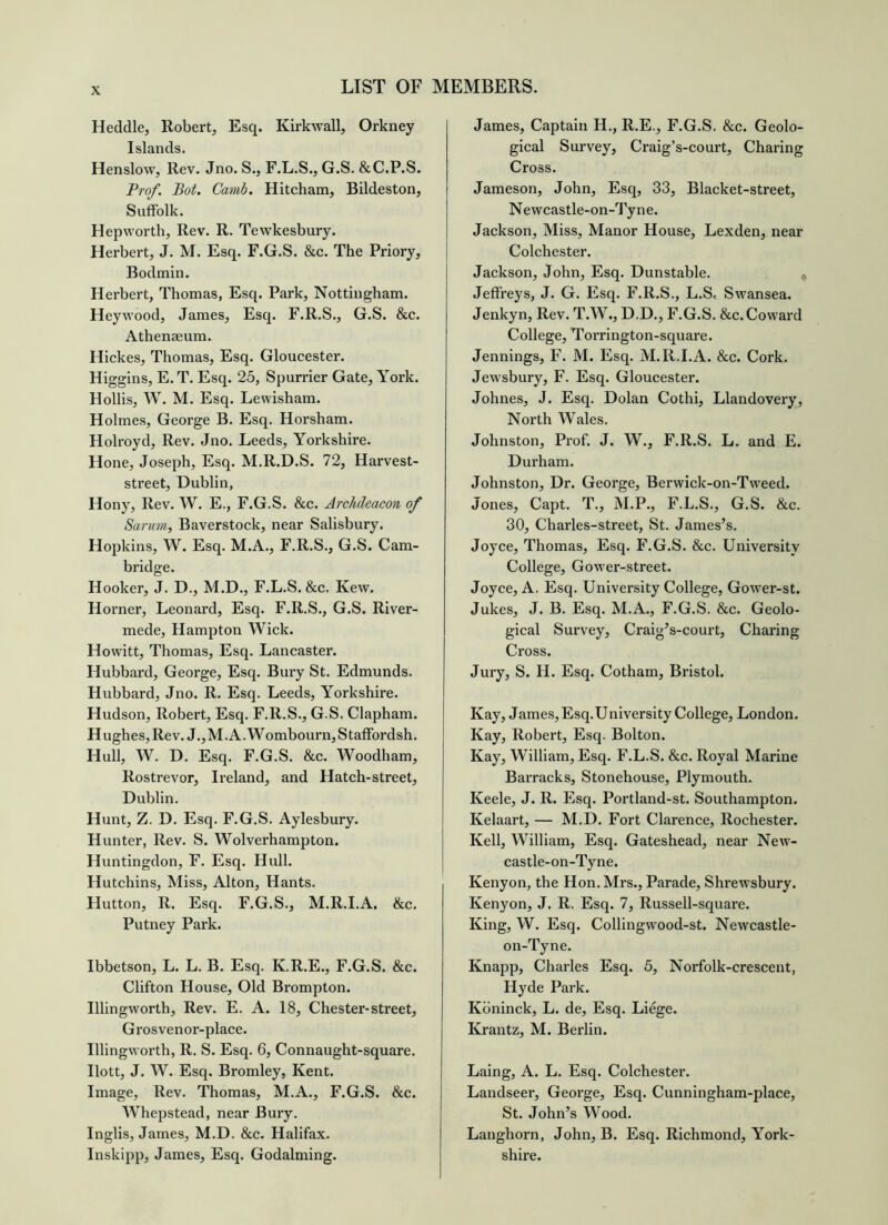 Heddle, Robert, Esq. Kirkwall, Orkney Islands. Henslow, Rev. Jno. S., F.L.S., G.S. &C.P.S. Trof. Bot. Camb. Hitcham, Bildeston, Suffolk. Hepworth, Rev. R. Tewkesbury. Herbert, J. M. Esq. F.G.S. &c. The Priory, Bodmin. Herbert, Thomas, Esq. Park, Nottingham. Heywood, James, Esq. F.R.S., G.S. &c. Athenaeum. Hickes, Thomas, Esq. Gloucester. Higgins, E. T. Esq. 25, Spurrier Gate, York. Hollis, W. M. Esq. Lewisham. Holmes, George B. Esq. Horsham. Holroyd, Rev. Jno. Leeds, Yorkshire. Hone, Joseph, Esq. M.R.D.S. 72, Harvest- street, Dublin, Hony, Rev. W. E., F.G.S. &c. Archdeacon of Sarum, Baverstock, near Salisbury. Hopkins, W. Esq. M.A., F.R.S., G.S. Cam- bridge. Hooker, J. D., M.D., F.L.S. &c. Kew. Horner, Leonard, Esq. F.R.S., G.S. River- mede, Hampton Wick. Howitt, Thomas, Esq. Lancaster. Hubbard, George, Esq. Bury St. Edmunds. Hubbard, Jno. R. Esq. Leeds, Yorkshire. Hudson, Robert, Esq. F.R.S., G.S. Clapham. H ughes. Rev. J., M. A. Wombourn, S taffordsh. Hull, W. D. Esq. F.G.S. &c. Woodham, Rostrevor, Ireland, and Hatch-street, Dublin. Hunt, Z. D. Esq. F.G.S. Aylesbury. Hunter, Rev. S. Wolverhampton. Huntingdon, F. Esq. Hull. Hutchins, Miss, Alton, Hants. Hutton, R. Esq. F.G.S., M.R.I.A. &c. Putney Park. Ibbetson, L. L. B. Esq. K.R.E., F.G.S. &c. Clifton House, Old Brompton. Illingworth, Rev. E. A. 18, Chester-street, Grosvenor-place. Illingworth, R. S. Esq. 6, Connaught-square. Ilott, J. W. Esq. Bromley, Kent. Image, Rev. Thomas, M.A., F.G.S. &c. Whepstead, near Bury. Inglis, James, M.D. &c. Halifax. Inskipp, James, Esq. Godaiming. James, Captain H., R.E., F.G.S. &c. Geolo- gical Survey, Craig’s-court, Charing Cross. Jameson, John, Esq, 33, Blacket-street, Newcastle-on-Ty ne. Jackson, Miss, Manor House, Lexden, near Colchester. Jackson, John, Esq. Dunstable. , Jeffreys, J. G. Esq. F.R.S., L.S< Swansea. Jenkyn, Rev. T.W., D.D., F.G.S. &c. Coward College, Torrington-square. Jennings, F. M. Esq. M.R.I.A. &c. Cork. Jewsbury, F. Esq. Gloucester. Johnes, J. Esq. Dolan Cothi, Llandovery, North Wales. Johnston, Prof. J. W., F.R.S. L. and E. Durham. Johnston, Dr. George, Berwick-on-Tweed. Jones, Capt. T., M.P., F.L.S., G.S. &c. 30, Charles-street, St. James’s. Joyce, Thomas, Esq. F.G.S. &c. University College, Gower-street. Joyce, A. Esq. University College, Gower-st. Jukes, J. B. Esq. M.A., F.G.S. &c. Geolo- gical Survey, Craig’s-court, Charing Cross. Jury, S. H. Esq. Cotham, Bristol. Kay, James, Esq.University College, London. Kay, Robert, Esq. Bolton. Kay, William, Esq. F.L.S. &c. Royal Marine Barracks, Stonehouse, Plymouth. Keele, J. R. Esq. Portland-st. Southampton. Kelaart, — M.D. Fort Clarence, Rochester. Kell, William, Esq. Gateshead, near New- castle-on-Tyne. Kenyon, the Hon. Mrs., Parade, Shrewsbury. Kenyon, J. R. Esq. 7, Russell-square. King, W. Esq. Collingwood-st. Newcastle- on-Tyne. Knapp, Charles Esq. 5, Norfolk-crescent, Hyde Park. Kbninck, L. de. Esq. Liege. Krantz, M. Berlin. Laing, A. L. Esq. Colchester. Landseer, George, Esq. Cunningham-place, St. John’s Wood. Langhorn, John, B. Esq. Richmond, York- shire.