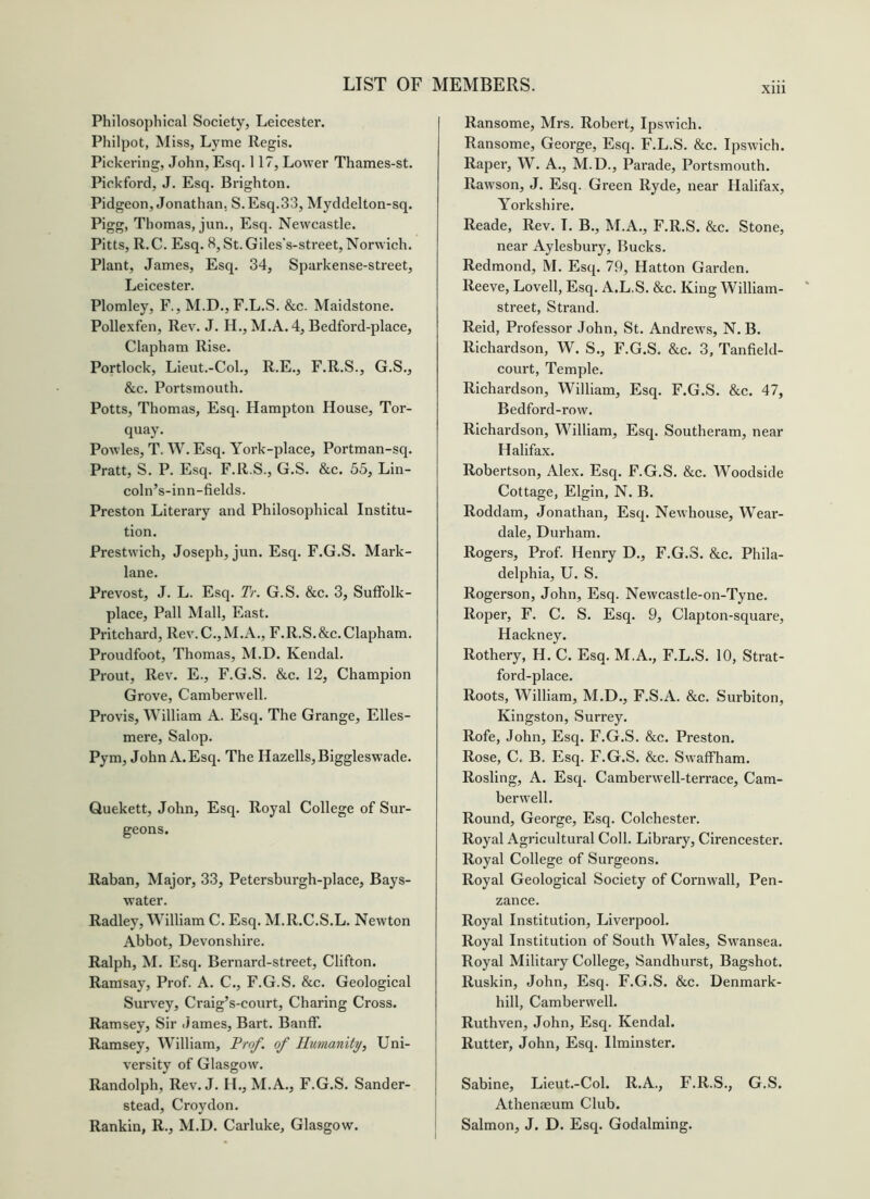 Philosophical Society, Leicester. Philpot, Miss, Lyme Regis. Pickering, John, Esq. 117, Lower Thames-st. Pickford, J. Esq. Brighton. Pidgeon, Jonathan, S.Esq.33, Myddelton-sq. Pigg, Thomas, jun., Esq. Newcastle. Pitts, R.C. Esq. 8, St. Giles's-street, Norwich. Plant, James, Esq. 34, Sparkense-street, Leicester. Plomley, F., M.D.,F.L.S. &c. Maidstone. Pollexfen, Rev. J. H., M.A. 4, Bedford-place, Clapham Rise. Portlock, Lieut.-Col., R.E., F.R.S., G.S., &c. Portsmouth. Potts, Thomas, Esq. Hampton House, Tor- quay. Powles, T. W. Esq. York-place, Portman-sq. Pratt, S. P. Esq. F.R.S., G.S. &c. 55, Lin- coln’s-inn-fields. Preston Literary and Philosophical Institu- tion. Prestwich, Joseph, jun. Esq. F.G.S. Mark- lane. Prevost, J. L. Esq. Tr. G.S. &c. 3, SufFolk- place, Pall Mall, East. Pritchard, Rev.C.,M.A., F.R.S.&c.Clapham. Proudfoot, Thomas, M.D. Kendal. Prout, Rev. E., F.G.S. &c. 12, Champion Grove, Camberwell. Provis, William A. Esq. The Grange, Elles- mere, Salop. Pym, John A.Esq. The Hazells,Biggleswade. Quekett, John, Esq. Royal College of Sur- geons. Raban, Major, 33, Petersburgh-place, Bays- water. Radley, William C. Esq. M.R.C.S.L. Newton Abbot, Devonshire. Ralph, M. Esq. Bernard-street, Clifton. Ramsay, Prof. A. C., F.G.S. &c. Geological Survey, Craig’s-court, Charing Cross. Ramsey, Sir James, Bart. Banff. Ramsey, William, Prof, of Humanity, Uni- versity of Glasgow. Randolph, Rev. J. H., M.A., F.G.S. Sander- stead, Croydon. Rankin, R., M.D. Carluke, Glasgow. Ransome, Mrs. Robert, Ipswich. Ransome, George, Esq. F.L.S. &c. Ipswich. Raper, W. A., M.D., Parade, Portsmouth. Rawson, J. Esq. Green Ryde, near Halifax, Yorkshire. Reade, Rev. I. B., M.A., F.R.S. &c. Stone, near Aylesbury, Bucks. Redmond, M. Esq. 79, Hatton Garden. Reeve, Lovell, Esq. A.L.S. &c. King William- street, Strand. Reid, Professor John, St. Andrew's, N. B. Richardson, W. S., F.G.S. &c. 3, Tanfield- court. Temple. Richardson, William, Esq. F.G.S. &c. 47, Bedford-row. Richardson, William, Esq. Southeram, near Halifax. Robertson, Alex. Esq. F.G.S. &c. Woodside Cottage, Elgin, N. B. Roddam, Jonathan, Esq. Newhouse, Wear- dale, Durham. Rogers, Prof. Henry D., F.G.S. &c. Phila- delphia, U. S. Rogerson, John, Esq. Newcastle-on-Tyne. Roper, F. C. S. Esq. 9, Clapton-square, Hackney. Rothery, H. C. Esq. M.A., F.L.S. 10, Strat- ford-place. Roots, William, M.D., F.S.A. &c. Surbiton, Kingston, Surrey. Rofe, John, Esq. F.G.S. &c. Preston. Rose, C, B. Esq. F.G.S. &c. Sw’affham. Rosling, A. Esq. Camberwell-terrace, Cam- berw'ell. Round, George, Esq. Colchester. Royal Agricultural Coll. Library, Cirencester. Royal College of Surgeons. Royal Geological Society of Cornwall, Pen- zance. Royal Institution, Liverpool. Royal Institution of South Wales, Sw'ansea. Royal Military College, Sandhurst, Bagshot. Ruskin, John, Esq. F.G.S. &c. Denmark- hill, Camberw'ell. Ruthven, John, Esq. Kendal. Rutter, John, Esq. Ilminster. Sabine, Lieut.-Col. R.A., F.R.S., G.S. Athenaeum Club. Salmon, J. D. Esq. Godaiming.