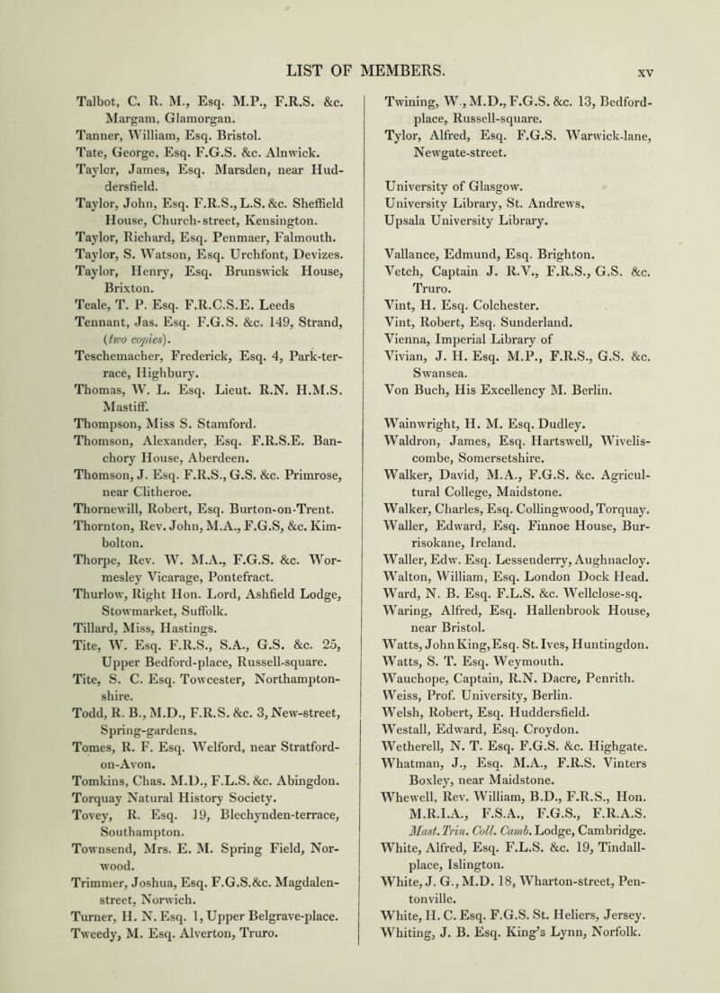 Talbot. C. R. M., Esq. M.P., F.R.S. &c. Margam, Glamorgan. Tanner, William, Esq. Bristol. Tate, George, Esq. F.G.S. &c. Alnwick. Taylor, James, Esq. Marsden, near Hud- dersfield. Taylor, John, Esq. F.R.S., L.S. &c. Sheffield H ouse. Church-street, Kensington. Taylor, Richard, Esq. Penmaer, Falmouth. Taylor, S. Watson, Esq. Urchfont, Devizes. Taylor, Henry, Esq. Brunswick House, Brixton. Teale, T. P. Esq. F.R.C.S.E. Leeds Tennant, Jas. Esq. F.G.S. &c. 149, Strand, {tico copies). Teschemacher, Frederick, Esq. 4, Park-ter- race, Highbury. Thomas, W. L. Esq. Lieut. R.N. H.M.S. Mastiff. Thompson, Miss S. Stamford. Thomson, Alexander, Esq. F.R.S.E. Ban- chory House, Aberdeen. Thomson, J. Esq. F.R.S., G.S. &c. Primrose, near Clitheroe. Thornewill, Robert, Esq. Burton-on-Trent. Thornton, Rev. John, M.A., F.G.S, &c. Kim- bolton. Thorpe, Rev. W. M.A., F.G.S. &c. Wor- mesley Vicarage, Pontefract. Thurlow, Right Hon. Lord, Ashfield Lodge, Stowmarket, Suffolk. Tillard, Miss, Hastings. Tite, W. Esq. F.R.S., S.A., G.S. &c. 25, Upper Bedfoi’d-place, Russell-square. Tite, S. C. Esq. Towcester, Northampton- shire. Todd, R. B., M.D., F.R.S. &c. 3, New-street, Spring-gardens. Tomes, R. F. Esq. Welford, near Stratford- on-Avon. Tomkins, Chas. M.U., F.L.S. &c. Abingdon. Torquay Natural History Society. Tovey, R. Esq. 19, Blechynden-terrace, Southampton. Townsend, Mrs. E. M. Spring Field, Nor- wood. Trimmer, Joshua, Esq. F.G.S.&c. Magdalen- street, Norwich. Turner, H. N.Esq. 1, Upper Belgrave-place. Tweedy, M. Esq. Alverton, Truro. Twining, W , M.D., F.G.S. &c. 1.3, Bedford- place, Russell-square. Tylor, Alfred, Esq. F.G.S. Warwick-lane, Newgate-street. University of Glasgow. University Library, St. Andrews, Upsala University Library. Vallance, Edmund, Esq. Brighton. Vetch, Captain J. R.V., F.R.S., G.S. &c. Truro. Vint, H. Esq. Colchester. Vint, Robert, Esq. Sunderland. Vienna, Imperial Library of Vivian, J. H. Esq. M.P., F.R.S., G.S. &c. Swansea. Von Buch, His Excellency M. Berlin. Wainwright, H. M. Esq. Dudley. Waldron, James, Esq. Hartswell, Wivelis- combe, Somersetshire. Walker, David, M.A., F.G.S. &c. Agricul- tural College, Maidstone. Walker, Charles, Esq. Collingwood, Torquay. Waller, Edward, Esq. Finnoe House, Bur- risokane, Ireland. Waller, Edw. Esq. Lessenderry, Aughnacloy. Walton, William, Esq. London Dock Head. Ward, N. B. Esq. F.L.S. &c. Wellclose-sq. Waring, Alfred, Esq. Hallenbrook House, near Bristol. Watts, JohnKing,Esq. St.Ives, Huntingdon. Watts, S. T. Esq. Weymouth. Wauchope, Captain, R.N. Dacre, Penrith. Weiss, Prof. University, Berlin. Welsh, Robert, Esq. Huddersfield. Westall, Edward, Esq. Croydon. Wetherell, N. T. Esq. F.G.S. &c. Highgate. Whatman, J., Esq. M.A., F.R.S. Vinters Boxley, near Maidstone. Whewell, Rev. William, B.D., F.R.S., Hon. M.R.I.A., F.S.A., F.G.S., F.R.A.S. Mast. Trin. Coll. Canih. Lodge, Cambridge. White, Alfred, Esq. F.L.S. &c. 19, Tindall- place, Islington. White, J. G.,M.D. 18, Wharton-street, Pen- tonville. White, H. C. Esq. F.G.S. St. Heliers, Jersey. Whiting, J. B. Esq. King’s Lynn, Norfolk.