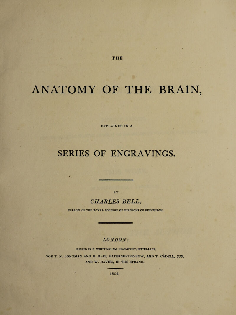 THE ANATOMY OF THE BRAIN, EXPLAINED IN A SERIES OF ENGRAVINGS. BY CHARLES BELL, FELLOW OF THE ROYAL COLLEGE OF SURGEONS OF EDINBURGH. LONDON: PRINTED BY C. WHITTINGHAM, DEAN-STREET, FETTER-LANE, FOR T. N. LONGMAN AND O. REES, PATERNOSTER-ROW, AND T. CADELL, JUN. AND W. DAVIES, IN THE STRAND. 1802,