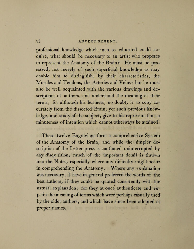 professional knowledge which men so educated could ac¬ quire, what should be necessary to an artist who proposes to represent the Anatomy of the Brain ? He must be pos¬ sessed, not merely of such superficial knowledge as may enable him to distinguish, by their characteristics, the Muscles and Tendons, the Arteries and Veins; but he must also be well acquainted with the various drawings and de¬ scriptions of authors, and understand the meaning of their terms; for although his business, no doubt, is to copy ac¬ curately from the dissected Brain, yet such previous know¬ ledge, and study of the subject, give to his representations a minuteness of intention which cannot otherways be attained. These twelve Engravings form a comprehensive System of the Anatomy of the Brain, and while the simpler de¬ scription of the Letter-press is continued uninterrupted by any disquisition, much of the important detail is thrown into the Notes, especially where any difficulty might occur in comprehending the Anatomy. Where any explanation was necessary, I have in general preferred the words of the best authors, if they could be quoted consistently with the natural explanation; for they at once authenticate and ex¬ plain the meaning of terms which were perhaps casually used by the older authors, and which have since been adopted as proper names.