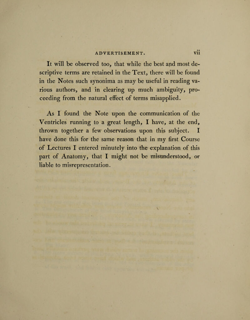 It will be observed too, that while the best and most de¬ scriptive terms are retained in the Text, there will be found in the Notes such synonima as may be useful in reading va¬ rious authors, and in clearing up much ambiguity, pro¬ ceeding from the natural effect of terms misapplied. As I found the Note upon the communication of the Ventricles running to a great length, I have, at the end, thrown together a few observations upon this subject. I have done this for the same reason that in my first Course of Lectures I entered minutely into the explanation of this part of Anatomy, that I might not be misunderstood, or liable to misrepresentation.