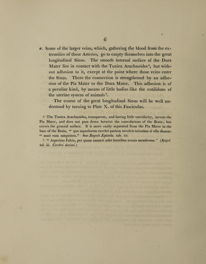 P. Some of the larger veins, which, gathering the blood from the ex¬ tremities of these Arteries, go to empty themselves into the great longitudinal Sinus. The smooth internal surface of the Dura Mater lies in contact with the Tunica Arachnoides6, but with¬ out adhesion to it, except at the point where those veins enter the Sinus. There the connection is strengthened by an adhe¬ sion of the Pia Mater to the Dura Mater. This adhesion is of a peculiar kind, by means of little bodies like the cotilidons of die uterine system of animals7. The course of the great longitudinal Sinus will be well un¬ derstood by turning to Plate X. of this Fasciculus. 6- The Tunica Arachnoides, transparent, and having little vascularity, invests the Pia Mater, and does not pass down betwixt the convolutions of the Brain ; but covers the general surface. It is more easily separated from the Pia Mater in the base of the Brain, “ qua superiorem cerebri partem involvit rarissima si ulla dissem- “ mari vasa sanguinea.” See Ruysch Epistola. tab. 10. 7- u Asperitas Falcis, per quam annecti solet lateribus tenuis membranae.” (Spigel. tab. iii. Cerebri decimi.)