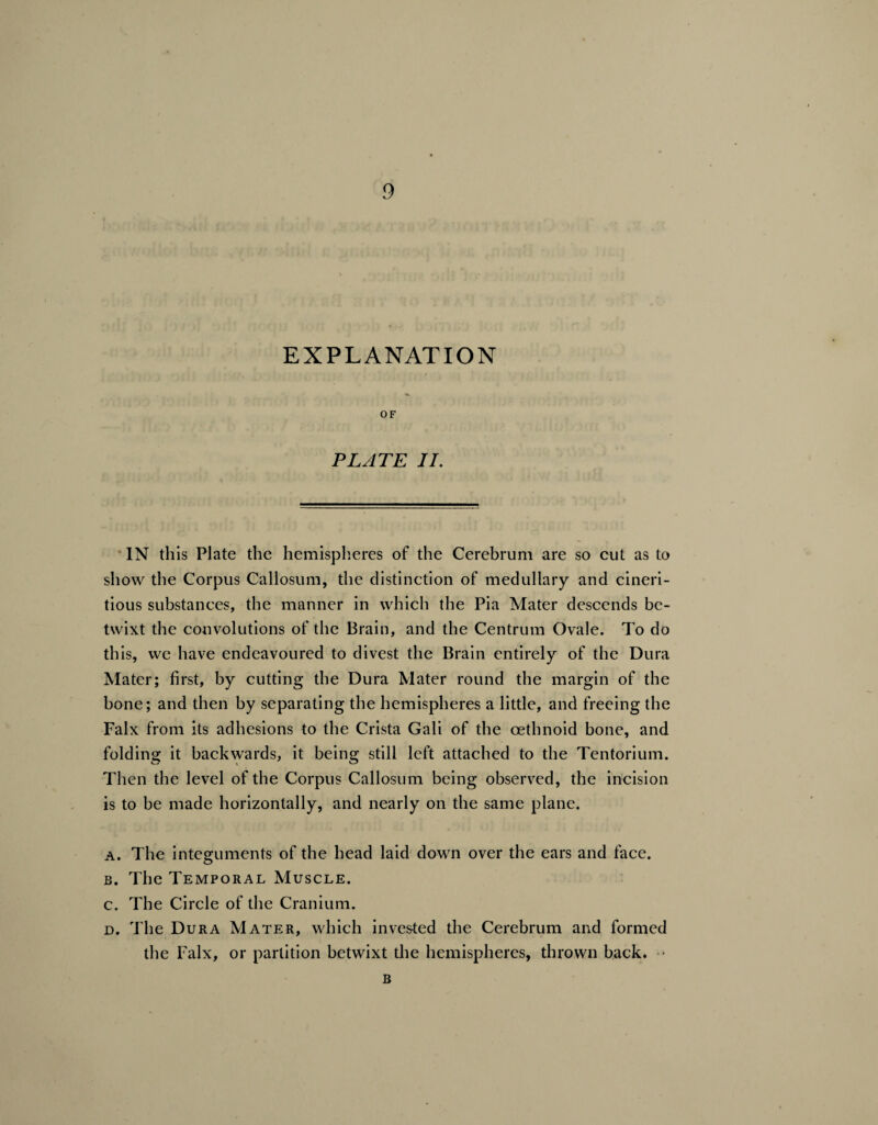 EXPLANATION OF PLATE II. IN this Plate the hemispheres of the Cerebrum are so cut as to show the Corpus Callosum, the distinction of medullary and cineri- tious substances, the manner in which the Pia Mater descends be¬ twixt the convolutions of the Brain, and the Centrum Ovale. To do this, we have endeavoured to divest the Brain entirely of the Dura Mater; first, by cutting the Dura Mater round the margin of the bone; and then by separating the hemispheres a little, and freeing the Falx from its adhesions to the Crista Gali of the cethnoid bone, and folding it backwards, it being still left attached to the Tentorium. Then the level of the Corpus Callosum being observed, the incision is to be made horizontally, and nearly on the same plane. a. The integuments of the head laid down over the ears and face. b. The Temporal Muscle. c. The Circle of the Cranium. d. The Dura Mater, which invested the Cerebrum and formed the Falx, or partition betwixt the hemispheres, thrown back. • B