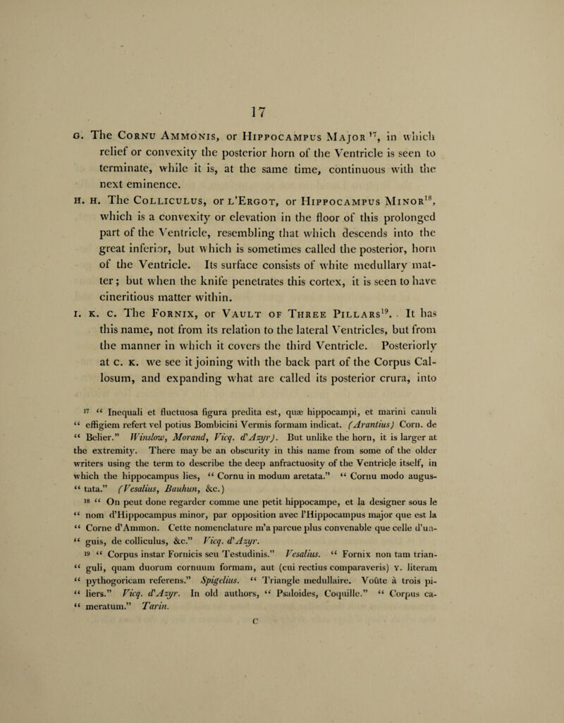 g. The Cornu Ammonis, or Hippocampus Major *7, in which relief or convexity the posterior horn of the Ventricle is seen to terminate, while it is, at the same time, continuous with the next eminence. if. h. The Colliculus, or l’Ergot, or Hippocampus Minor18, which is a convexity or elevation in the floor of this prolonged part of the Ventricle, resembling that which descends into the great inferior, but which is sometimes called the posterior, horn of the Ventricle. Its surface consists of white medullary mat¬ ter ; but when the knife penetrates this cortex, it is seen to have cineritious matter within. i. k. c. The Fornix, or Vault of Three Pillars19. . It has this name, not from its relation to the lateral Ventricles, but from the manner in which it covers the third Ventricle. Posteriorly at c. k. we see it j‘oining with the back part of the Corpus Cal¬ losum, and expanding what are called its posterior crura, into 17 ££ Inequali et fluctuosa figura predita est, quae hippocampi, et mai'ini canuli ££ effigiem refert vel potius Bombicini Vermis formam indicat. (Arantius) Corn.de “ Belier.” Winslow, Morand, Vicq. d'Azyr). But unlike the horn, it is larger at the extremity. There may be an obscurity in this name from some of the older writers using the term to describe the deep anfractuosity of the Ventricle itself, in which the hippocampus lies, ££ Cornu in modum aretata.” ££ Cornu modo augus- “ tata.” (Vesalius, Bauhun, &c.) 18 “ On peut done regarder comme une petit hippocampe, et la designer sous le ££ nom d’Hippocampus minor, par opposition avec l’Hippocampus major que est la ££ Corne d’Ammon. Cette nomenclature m’aparcue plus convenable que celle d’un- ££ guis, de colliculus, &c.” Vicq. d'Azyr. is “ Corpus instar Fornicis seu Testudinis.” Vesalius. u Fornix non tarn trian- ££ guli, quam duorum cornuum formam, aut (cui rectius comparaveris) y. literam ££ pythogoricam referens.” Spigelius. “ Triangle medullaire. Voute a trois pi- ££ liers.” Vicq. d'Azyr. In old authors, ££ Psaloides, Coquille.” ££ Corpus ca- “ meratum.” Turin. c