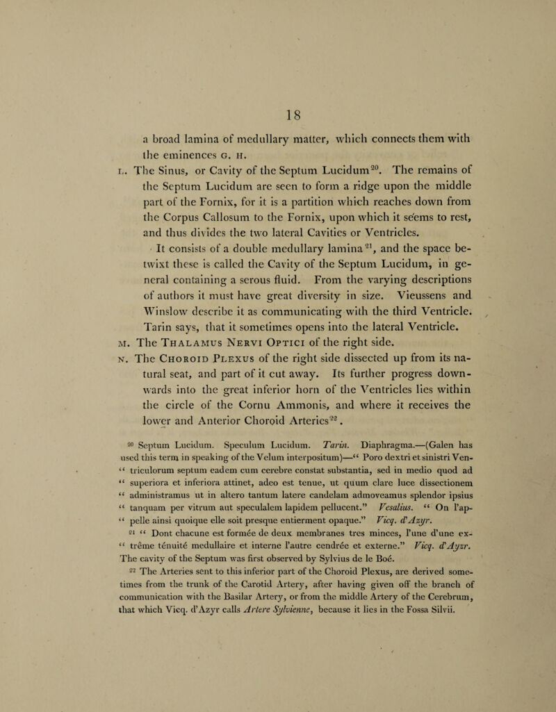 a broad lamina of medullary matter, which connects them with the eminences g. h. l. The Sinus, or Cavity of the Septum Lucidum20. The remains of the Septum Lucidum are seen to form a ridge upon the middle part of the Fornix, for it is a partition which reaches down from the Corpus Callosum to the Fornix, upon which it seems to rest, and thus divides the two lateral Cavities or Ventricles. It consists of a double medullary lamina21, and the space be¬ twixt these is called the Cavity of the Septum Lucidum, in ge¬ neral containing a serous fluid. From the varying descriptions of authors it must have great diversity in size. Vieussens and Winslow describe it as communicating with the third Ventricle. Tarin says, that it sometimes opens into the lateral Ventricle. m. The Thalamus Nervi Optici of the right side. n. The Choroid Plexus of the right side dissected up from its na¬ tural seat, and part of it cut away. Its further progress down¬ wards into the great inferior horn of the Ventricles lies within the circle of the Cornu Ammonis, and where it receives the lower and Anterior Choroid Arteries22. —* 20 Septum Lucidum. Speculum Lucidum. Tarin. Diaphragma.—(Galen has used this term in speaking of the Velum interpositum)—“ Poro dextri et sinistri Ven- “ triculorum septum eadem cum cerebre constat substantia, sed in medio quod ad “ superiora et inferiora attinet, adeo est tenue, ut quum clare luce dissectionem “ administramus ut in altero tantum latere candelam admoveamus splendor ipsius “ tanquam per vitrum aut speculalem lapidem pellucent.” Vesalius. u On l’ap- “ pelle ainsi quoique elle soit presque entierment opaque.” Vicq. cl'Azyr. 21 “ Dont chacune est formee de deux membranes tres minces, l’une d’une ex- “ treme tenuite medullaire et interne l’autre cendree et externe.” Vicq. d'Ayzr. The cavity of the Septum was first observed by Sylvius de le Boe. 22 The Arteries sent to this inferior part of the Choroid Plexus, are derived some¬ times from the trunk of the Carotid Artery, after having given off the branch of communication with the Basilar Artery, or from the middle Artery of the Cerebrum, that which Vicq. d’Azyr calls Artere Sylvienne, because it lies in the Fossa Silvii.