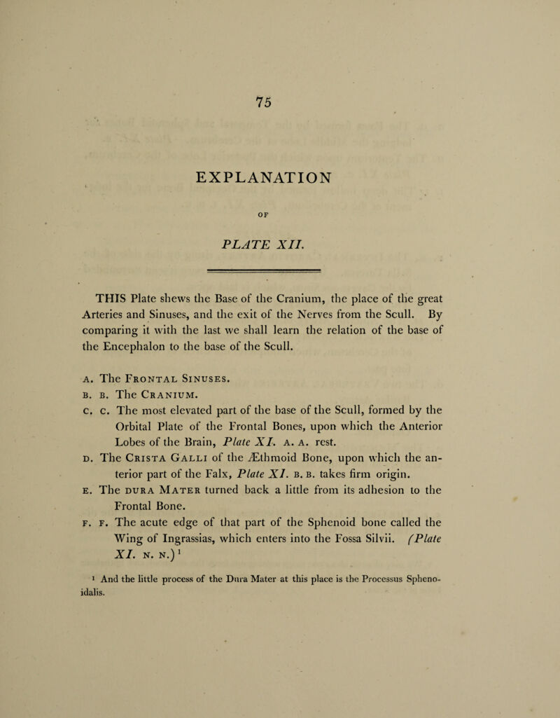 EXPLANATION OF PLATE XII. THIS Plate shews the Base of the Cranium, the place of the great Arteries and Sinuses, and the exit of the Nerves from the Scull. By comparing it with the last we shall learn the relation of the base of the Encephalon to the base of the Scull. a. The Frontal Sinuses. b. b. The Cranium. c. c. The most elevated part of the base of the Scull, formed by the Orbital Plate of the Frontal Bones, upon which the Anterior Lobes of the Brain, Plate XI. a. a. rest. d. The Crista Galli of the ^Ethmoid Bone, upon which the an¬ terior part of the Falx, Plate XI. b. b. takes firm origin. e. The dura Mater turned back a little from its adhesion to the Frontal Bone. F. F. The acute edge of that part of the Sphenoid bone called the Wing of Ingrassias, which enters into the Fossa Silvii. (Plate XI. N. N.) 1 1 And the little process of the Dura Mater at this place is the Processus Spheno- idalis.