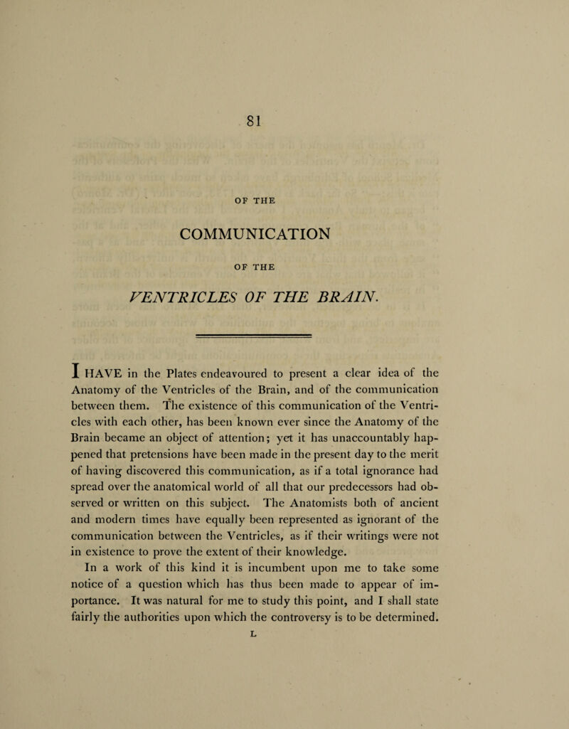 OF THE COMMUNICATION OF THE VENTRICLES OF THE BRAIN. I HAVE in the Plates endeavoured to present a clear idea of the Anatomy of the Ventricles of the Brain, and of the communication between them. The existence of this communication of the Ventri¬ cles with each other, has been known ever since the Anatomy of the Brain became an object of attention; yet it has unaccountably hap¬ pened that pretensions have been made in the present day to the merit of having discovered this communication, as if a total ignorance had spread over the anatomical world of all that our predecessors had ob¬ served or written on this subject. The Anatomists both of ancient and modern times have equally been represented as ignorant of the communication between the Ventricles, as if their writings were not in existence to prove the extent of their knowledge. In a work of this kind it is incumbent upon me to take some notice of a question which has thus been made to appear of im¬ portance. It was natural for me to study this point, and I shall state fairly the authorities upon which the controversy is to be determined. L