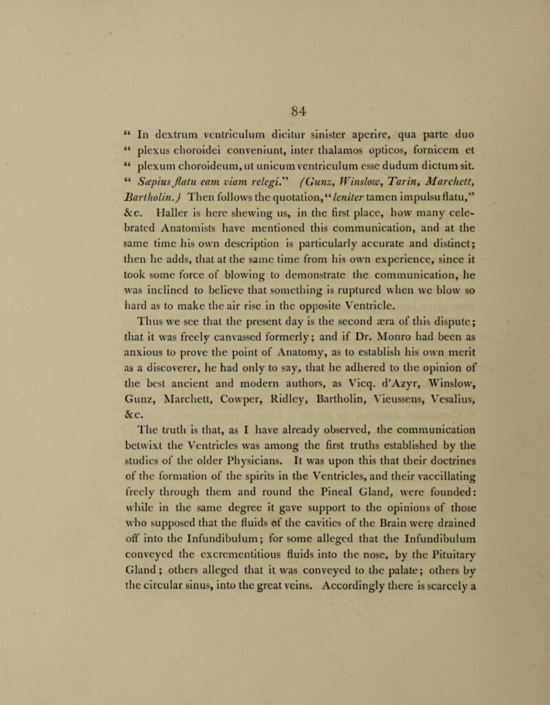 “ In dextrum ventriculum dicitur sinister aperire, qua parte duo “ plexus choroidei conveniunt, inter thalamos opticos, fornicem et “ plexum choroideum,ut unicum ventriculum esse dudum dictum sit. “ Sap ins flatu. earn viam relegi.” (Gunz, Winslow, Tarin, Marchett, Bartholin.) Then follows the quotation,“ leniter tamen impulsu flatu,” &c. Haller is here shewing us, in the first place, how many cele¬ brated Anatomists have mentioned this communication, and at the same time his own description is particularly accurate and distinct; then lie adds, that at the same time from his own experience, since it took some force of blowing to demonstrate the communication, lie was inclined to believe that something is ruptured when we blow so hard as to make the air rise in the opposite Ventricle. Thus we see that the present day is the second sera of this dispute; that it was freely canvassed formerly; and if Dr. Monro had been as anxious to prove the point of Anatomy, as to establish his own merit as a discoverer, he had only to say, that he adhered to the opinion of the best ancient and modern authors, as Vicq. d’Azyr, Winslow, Gunz, Marchett, Cowper, Ridley, Bartholin, Vieussens, Vesalius, &c. The truth is that, as I have already observed, the communication betwixt the Ventricles was among the first truths established by the studies of the older Physicians. It was upon this that their doctrines of the formation of the spirits in the Ventricles, and their vaccillating freely through them and round the Pineal Gland, were founded: while in the same degree it gave support to the opinions of those who supposed that the fluids of the cavities of the Brain were drained off into the Infundibulum; for some alleged that the Infundibulum conveyed the excrementitious fluids into the nose, by the Pituitary Gland ; others alleged that it was conveyed to the palate; others by the circular sinus, into the great veins. Accordingly there is scarcely a